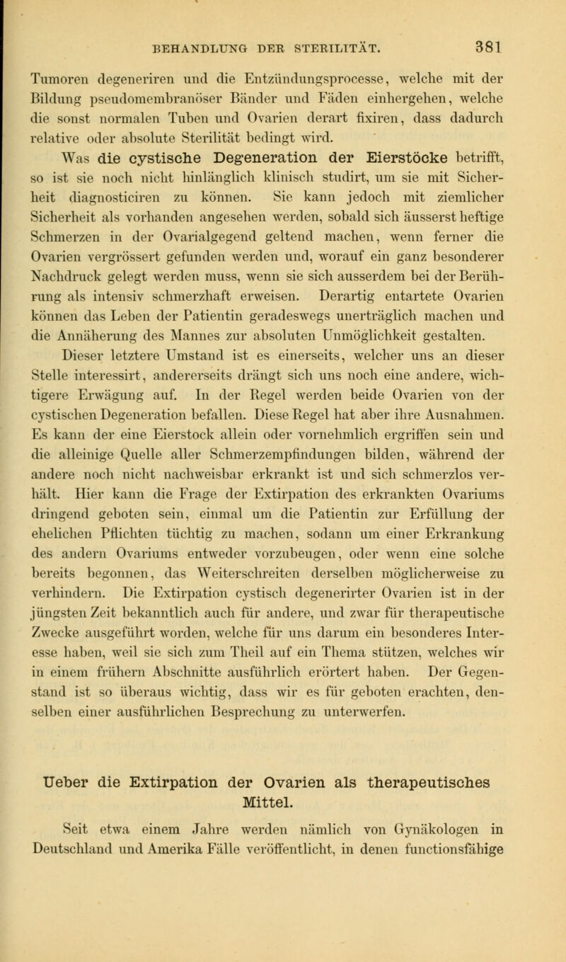 Tumoren degeneriren und die Entzündungsprocesse, welche mit der Bildung pseudomembranöser Bänder und Fäden einhergehen, welche die sonst normalen Tuben und Ovarien derart fixiren, dass dadurch relative oder absolute Sterilität bedingt wird. Was die cystische Degeneration der Eierstöcke betrifft, so ist sie noch nicht hinlänglich klinisch studirt, um sie mit Sicher- heit diagnosticiren zu können. Sie kann jedoch mit ziemlicher Sicherheit als vorhanden angesehen werden, sobald sich äusserst heftige Schmerzen in der Ovarialgegend geltend machen, wenn ferner die Ovarien vergrössert gefunden werden und, worauf ein ganz besonderer Nachdruck gelegt werden muss, wenn sie sich ausserdem bei der Berüh- rung als intensiv schmerzhaft erweisen. Derartig entartete Ovarien können das Leben der Patientin geradeswegs unerträglich machen und die Annäherung des Mannes zur absoluten Unmöglichkeit gestalten. Dieser letztere Umstand ist es einerseits, welcher uns an dieser Stelle interessirt, andererseits drängt sich uns noch eine andere, wich- tigere Erwägung auf. In der Regel werden beide Ovarien von der cystischen Degeneration befallen. Diese Regel hat aber ihre Ausnahmen. Es kann der eine Eierstock allein oder vornehmlich ergriffen sein und die alleinige Quelle aller Schmerzempfindungen bilden, während der andere noch nicht nachweisbar erkrankt ist und sich schmerzlos ver- hält. Hier kann die Frage der Extirpation des erkrankten Ovariums dringend geboten sein, einmal um die Patientin zur Erfüllung der ehelichen Pflichten tüchtig zu machen, sodann um einer Erkrankung des andern Ovariums entweder vorzubeugen, oder wenn eine solche bereits begonnen, das Weiterschreiten derselben möglicherweise zu verhindern. Die Extirpation cystisch degenerirter Ovarien ist in der jüngsten Zeit bekanntlich auch für andere, und zwar für therapeutische Zwecke ausgeführt worden, welche für uns darum ein besonderes Inter- esse haben, weil sie sich zum Theil auf ein Thema stützen, welches wir in einem frühern Abschnitte ausführlich erörtert haben. Der Gegen- stand ist so überaus wichtig, dass wir es für geboten erachten, den- selben einer ausführlichen Besprechung zu unterwerfen. Ueber die Extirpation der Ovarien als therapeutisches Mittel. Seit etwa einem Jahre werden nämlich von Gynäkologen in Deutschland und Amerika Fälle veröffentlicht, in denen functionsfähige