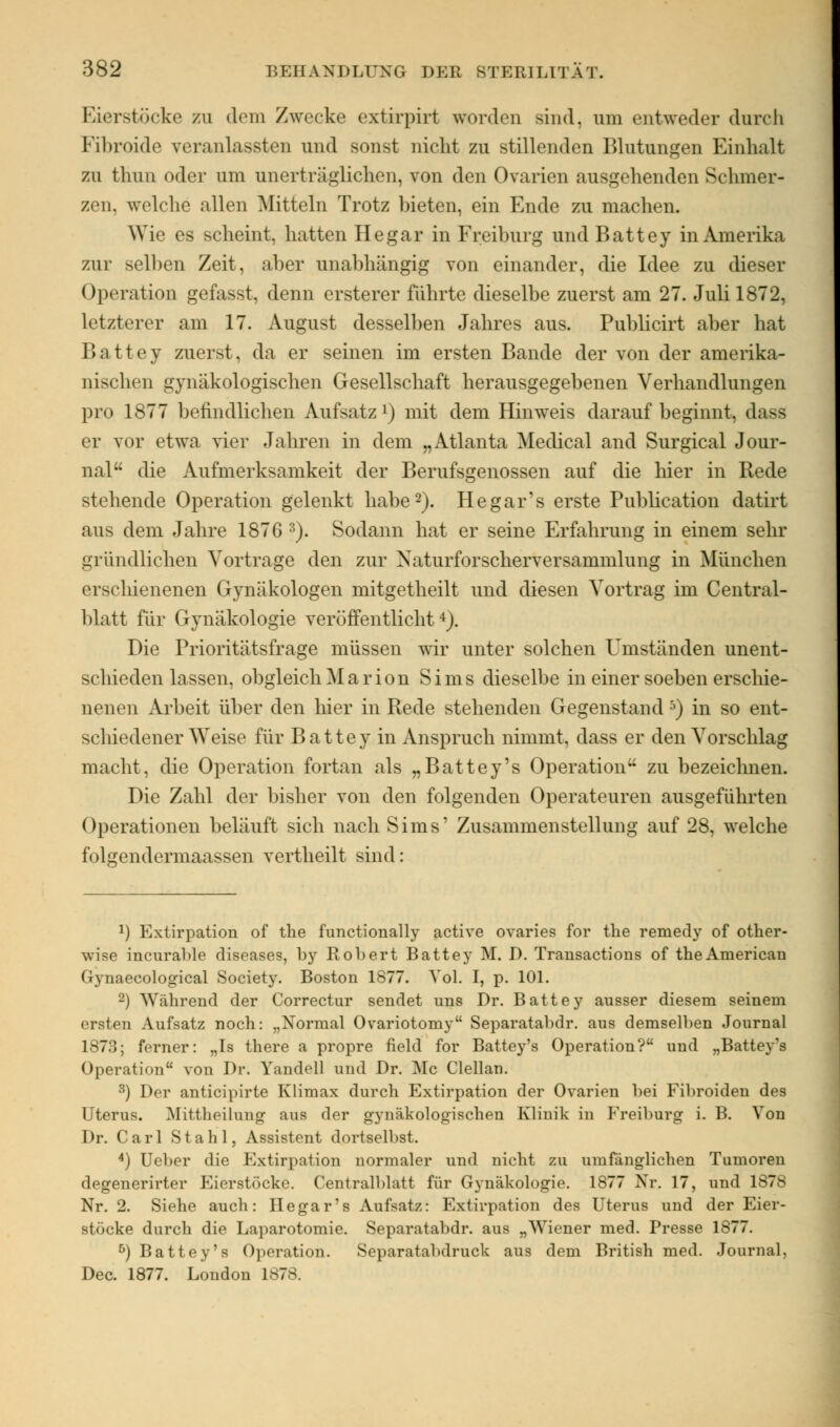 Eierstöcke zu dem Zwecke extirpirt worden sind, um entweder durch Fibroide veranlassten und sonst nicht zu stillenden Blutungen Einhalt zu thun oder um unerträglichen, von den Ovarien ausgehenden Schmer- zen, welche allen Mitteln Trotz bieten, ein Ende zu machen. Wie es scheint, hatten Hegar in Freiburg und Battey in Amerika zur selben Zeit, aber unabhängig von einander, die Idee zu dieser Operation gefasst, denn ersterer führte dieselbe zuerst am 27. Juli 1872, letzterer am 17. August desselben Jahres aus. Publicirt aber hat Battey zuerst, da er seinen im ersten Bande der von der amerika- nischen gynäkologischen Gesellschaft herausgegebenen Verhandlungen pro 1877 befindlichen Aufsatz1) mit dem Hinweis darauf beginnt, dass er vor etwa vier Jahren in dem „Atlanta Medical and Surgical Jour- nal die Aufmerksamkeit der Berufsgenossen auf die hier in Rede stehende Operation gelenkt habe2). Hegar's erste Publication datirt aus dem Jahre 1876 8). Sodann hat er seine Erfahrung in einem sehr gründlichen Vortrage den zur Naturforscherversammlung in München erschienenen Gynäkologen mitgetheilt und diesen Vortrag im Central- blatt für Gynäkologie veröffentlicht4). Die Prioritätsfrage müssen wir unter solchen Umständen unent- sehieden lassen, obgleich Marion Sims dieselbe in einer soeben erschie- nenen Arbeit über den hier in Rede stehenden Gegenstand 5) in so ent- schiedener Weise für B a 11 e y in Anspruch nimmt, dass er den Vorschlag macht, die Operation fortan als „Battey's Operation zu bezeichnen. Die Zahl der bisher von den folgenden Operateuren ausgeführten Operationen beläuft sich nach Sims' Zusammenstellung auf 28, welche folgendermaassen vertheilt sind: l) Extirpation of the functionally active ovaries for the remedy of other- wise incurahle diseases, by Robert Battey M. D. Transactions of theAmericau Gynaecological Society. Boston 1877. Vol. I, p. 101. '-) Während der Correctur sendet uns Dr. Battey ausser diesem seinem ersten Aufsatz noch: „Normal Ovariotomy Separatabdr. aus demselben Journal 1873; ferner: „Is there a propre field for Battey's Operation? und „Battey's Operation von Dr. Yandell und Dr. Mc Clellan. 3) Der antieipirte Klimax durch Extirpation der Ovarien hei Fibroiden des Uterus. Mittheilung aus der gynäkologischen Klinik in Freiburg i. B. Von Dr. Carl Stahl, Assistent dortselbst. 4) Ueber die Extirpation normaler und nicht zu umfänglichen Tumoren degenerirter Eierstöcke. Centralblatt für Gynäkologie. 1877 Nr. 17, und 1S78 Nr. 2. Siehe auch: Hegar's Aufsatz: Extirpation des Uterus und der Eier- stöcke durch die Laparotomie. Separatabdr. aus „Wiener med. Presse 1S77. 5) Battey's Operation. Separatabdruck aus dem British med. Journal, Dec. 1877. London 1878.