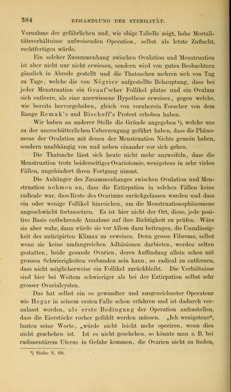 Vornahme der gefährlichen und, wie obigeTahelle zeigt, hohe Mortali- tätsverhältnisse aufweisenden Operation, selbst als letzte Zuflucht, rechtfertigen würde. Ein solcher Zusammenhang zwischen Ovulation und Menstruation ist aber nicht nur nicht erwiesen, sondern wird von guten Beobachtern gänzlich in Abrede gestellt und die Thatsachen mehren sich von Tag zu Tage, welche die von Negrier aufgestellte Behauptung, dass bei jeder Menstruation ein Graafscher Follikel platze und ein Ovulum sich entleere, als eine unerwiesene Hypothese erweisen, gegen welche, wie bereits hervorgehoben, gleich von vornherein Forscher von dem Range Remak's und Bischoff's Protest erhoben haben. Wir haben an anderer Stelle die Gründe angegeben *), welche uns zu der unerschütterlichen Ueberzeugung geführt haben, dass die Phäno- mene der Ovulation mit denen der Menstruation Nichts gemein haben, sondern unabhängig von und neben einander vor sich gehen. Die Thatsache lässt sich heute nicht mehr anzweifeln, dass die Menstruation trotz beiderseitiger Ovariotomie, wenigstens in sehr vielen Fällen, ungehindert ihren Fortgang nimmt. Die Anhänger des Zusammenhanges zwischen Ovulation und Men- struation nehmen an, dass die Extirpation in solchen Fällen keine radicale war, dass Reste des Ovariums zurückgelassen wurden und dass ein oder wenige Follikel hinreichen, um die Menstruationsphänomene ungeschwächt fortzusetzen. Es ist hier nicht der Ort, diese, jede posi- tive Basis entbehrende Annahme auf ihre Richtigkeit zu prüfen. Wäre sie aber wahr, dann würde sie vor Allem dazu beitragen, die Unzulässig- keit des anticipirten Klimax zu erweisen. Denn grosse Fibrome, selbst wenn sie keine umfangreichen Adhäsionen darbieten, werden selten gestatten, beide gesunde Ovarien, deren Auffindung allein schon mit grossen Schwierigkeiten verbunden sein kann, so radical zu entfernen, dass nicht möglicherweise ein Follikel zurückbleibt. Die Verhältnisse sind hier bei Weitem schwieriger als bei der Extirpation selbst sehr grosser Ovarialcysten. Das hat selbst ein so gewandter und ausgezeichneter Operateur wie He gar in seinem ersten Falle schon erfahren und ist dadurch ver- anlasst worden, als erste Bedingung der Operation aufzustellen, dass die Eierstöcke vorher gefühlt werden müssen. „Ich wenigstens, lauten seine Worte, „würde nicht leicht mehr operiren, wenn dies nicht geschehen ist. Ist es nicht geschehen, so könnte man z. B. bei rudimentärem Uterus in Gefahr kommen, die Ovarien nicht zu finden, !) Siehe S. 68.