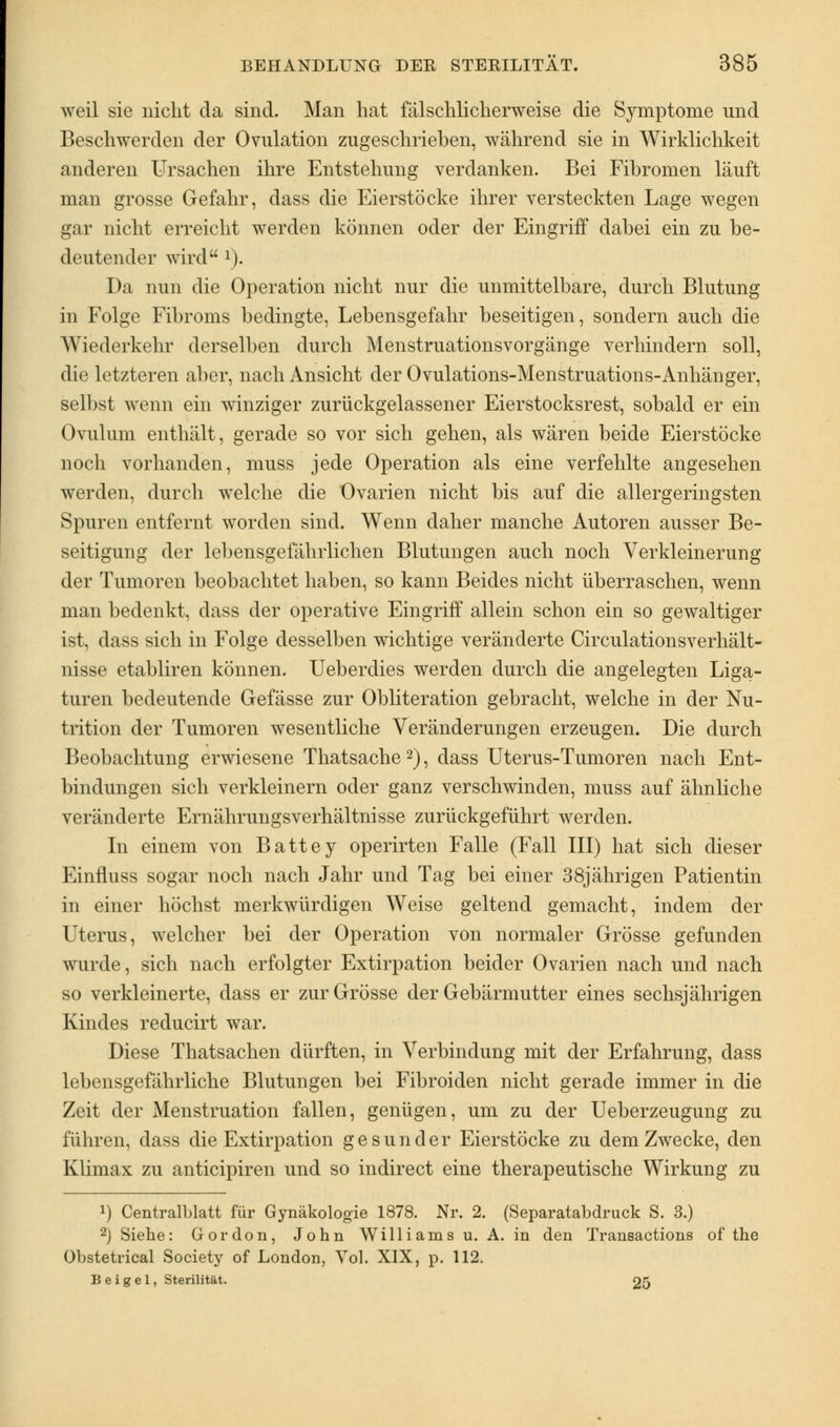 weil sie nicht da sind. Man hat fälschlicherweise die Symptome und Beschwerden der Ovulation zugeschrieben, während sie in Wirklichkeit anderen Ursachen ihre Entstehung verdanken. Bei Fibromen läuft man grosse Gefahr, dass die Eierstöcke ihrer versteckten Lage wegen gar nicht erreicht werden können oder der Eingriff dabei ein zu be- deutender wird !). Da nun die Operation nicht nur die unmittelbare, durch Blutung in Folge Fibroms bedingte, Lebensgefahr beseitigen, sondern auch die Wiederkehr derselben durch Menstruationsvorgänge verhindern soll, die letzteren aber, nach Ansicht der Ovulations-Menstruations-Anhänger, selbst wenn ein winziger zurückgelassener Eierstocksrest, sobald er ein Ovulum enthält, gerade so vor sich gehen, als wären beide Eierstöcke noch vorhanden, muss jede Operation als eine verfehlte angesehen werden, durch welche die Ovarien nicht bis auf die allergeringsten Spuren entfernt worden sind. Wenn daher manche Autoren ausser Be- seitigung der lebensgefährlichen Blutungen auch noch Verkleinerung der Tumoren beobachtet haben, so kann Beides nicht überraschen, wenn man bedenkt, dass der operative Eingriff allein schon ein so gewaltiger ist, dass sich in Folge desselben wichtige veränderte Circulationsverhält- nisse etabliren können. Ueberdies werden durch die angelegten Liga- turen bedeutende Gefässe zur Obliteration gebracht, welche in der Nu- trition der Tumoren wesentliche Veränderungen erzeugen. Die durch Beobachtung erwiesene Thatsache 2), dass Uterus-Tumoren nach Ent- bindungen sich verkleinern oder ganz verschwinden, muss auf ähnliche veränderte Ernährungsverhältnisse zurückgeführt werden. In einem von Battey operirten Falle (Fall III) hat sich dieser Einfluss sogar noch nach Jahr und Tag bei einer 38jährigen Patientin in einer höchst merkwürdigen Weise geltend gemacht, indem der Uterus, welcher bei der Operation von normaler Grösse gefunden wurde, sich nach erfolgter Extirpation beider Ovarien nach und nach so verkleinerte, dass er zur Grösse der Gebärmutter eines sechsjährigen Kindes reducirt war. Diese Thatsachen dürften, in Verbindung mit der Erfahrung, dass lebensgefährliche Blutungen bei Fibroiden nicht gerade immer in die Zeit der Menstruation fallen, genügen, um zu der Ueberzeugung zu führen, dass die Extirpation gesunder Eierstöcke zu dem Zwecke, den Klimax zu anticipiren und so indirect eine therapeutische Wirkung zu !) Centralblatt für Gynäkologie 1878. Nr. 2. (Separatabdruck S. 3.) 2) Siehe: Gordon, John Williams u. A. in den Transactions of the Obstetrical Society of London, Vol. XIX, p. 112. Bei gel, Sterilität. 25