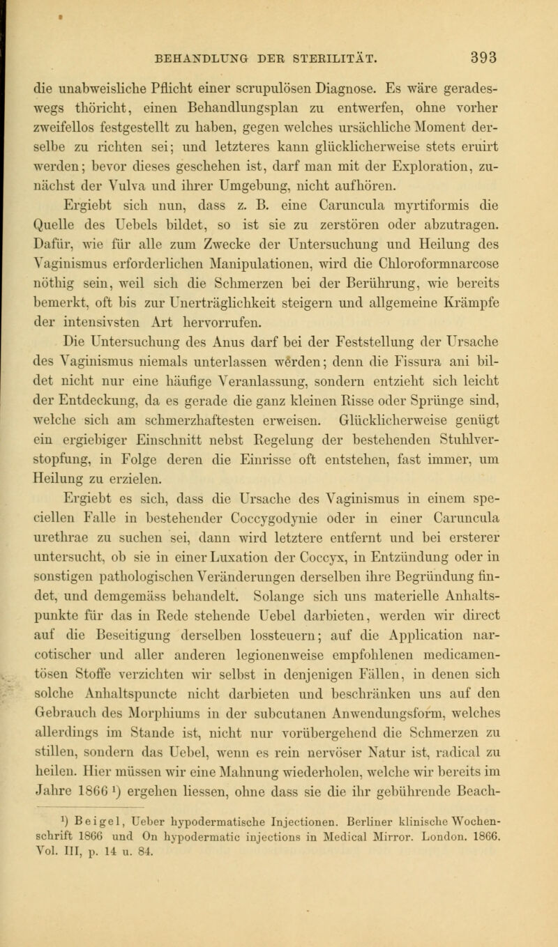 die unabweisUche Pflicht einer scrupulösen Diagnose. Es wäre geracles- wegs thöricht, einen Behandlungsplan zu entwerfen, ohne vorher zweifellos festgestellt zu haben, gegen welches ursächliche Moment der- selbe zu richten sei; und letzteres kann glücklicherweise stets eruirt werden; bevor dieses geschehen ist, darf man mit der Exploration, zu- nächst der Vulva und ihrer Umgebung, nicht aufhören. Ergiebt sich nun, dass z. B. eine Caruncula myrtiformis die Quelle des Uebels bildet, so ist sie zu zerstören oder abzutragen. Dafür, wie für alle zum Zwecke der Untersuchung und Heilung des Vaginismus erforderlichen Manipulationen, wird die Chloroformnarcose nöthig sein, weil sich die Schmerzen bei der Berührung, wie bereits bemerkt, oft bis zur Unerträglichkeit steigern und allgemeine Krämpfe der intensivsten Art hervorrufen. Die Untersuchung des Anus darf bei der Feststellung der Ursache des Vaginismus niemals unterlassen werden; denn die Fissura ani bil- det nicht nur eine häufige Veranlassung, sondern entzieht sich leicht der Entdeckung, da es gerade die ganz kleinen Risse oder Sprünge sind, welche sich am schmerzhaftesten erweisen. Glücklicherweise genügt ein ergiebiger Einschnitt nebst Regelung der bestehenden Stuhlver- stopfung, in Folge deren die Einrisse oft entstehen, fast immer, um Heilung zu erzielen. Ergiebt es sich, dass die Ursache des Vaginismus in einem spe- cialen Falle in bestehender Coccygodynie oder in einer Caruncula urethrae zu suchen sei, dann wird letztere entfernt und bei ersterer untersucht, ob sie in einer Luxation der Coccyx, in Entzündung oder in sonstigen pathologischen Veränderungen derselben ihre Begründung fin- det, und demgemäss behandelt. Solange sich uns materielle Anhalts- punkte für das in Rede stehende Uebel darbieten, werden wir clirect auf die Beseitigung derselben lossteuern; auf die Application nar- cotischer und aller anderen legionenweise empfohlenen medicamen- tösen Stoffe verzichten wir selbst in denjenigen Fällen, in denen sich solche Anhaltspuncte nicht darbieten und beschränken uns auf den Gebrauch des Morphiums in der subcutanen Anwendungsform, welches allerdings im Stande ist, nicht nur vorübergehend die Schmerzen zu stillen, sondern das Uebel, wenn es rein nervöser Natur ist, radical zu heilen. Hier müssen wir eine Mahnung wiederholen, welche wir bereits im Jahre 1866 l) ergehen Hessen, ohne dass sie die ihr gebührende Beach- J) Bei gel, Ueber hypodermatische Injectionen. Berliner klinische Wochen- schrift 1866 und On hypodermatic injections in Medical Mirror. London. 1866. Vol. III, p. 14 u. 84.