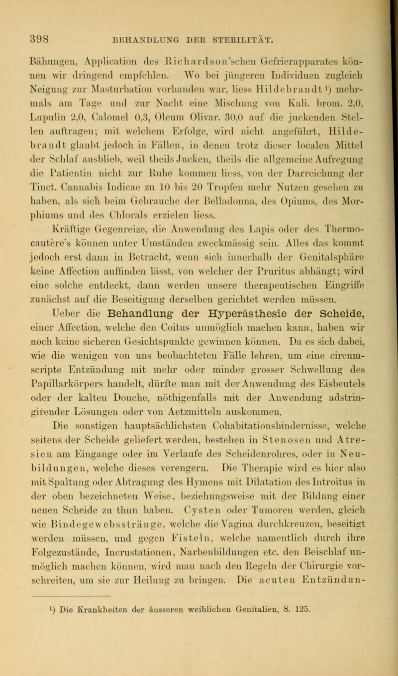 Bähungen, Application des Richardson'schen Gefrierapparates kön- nen wir dringend empfehlen. Wo Ihm jüngeres Individuen zugleich Neigung zur Masturbation vorhanden war, Liess Hildebrandt '» mehr- mals am Tage und zur Nacht eine Mischung von Kali. brom. '2.<>. Lupulin 2,0, Calomel 0,3, Oleum Olivar. 30,0 auf die juckenden Stel- len auftragen; mit welchem Erfolge, wird nicht angeführt, Hilde- brandt glaubt jedoch in Fällen, in denen trotz dieser localen Mittel der Schlaf ausblieb, weil theils Jucken, theils die allgemeine Aufregung die Patientin nicht zur Ruhe kommen liess. von der Darreichung der Tinct. Cannabis [ndicae zu 10 bis 20 Tropfen mehr Nutzen gesehen zu haben, als sich beim Gebrauche der Belladonna, des Opiums, des Mor- phiums und des Chlorals erzielen liess. Klüftige Gegenreize, die Anwendung des Lapis oder des Thermo- cautere's können unter Umständen zweckmässig sein. Alles das kommt jedoch erst dann in Betracht, wenn sich innerhalb der Genitalsphäre keine Affection auffinden lässt, von welcher der Pruritus abhängt; wird eine solche entdeckt, dann werden unsere therapeutischen Eingriffe zunächst auf die Beseitigung derselben gerichtet werden müssen. Ueber die Behandlung der Hyperästhesie der Scheide, einer Affection, welche den Coitus unmöglich machen kann, haben wir noch keine sicheren Gesichtspunkte gewinnen können. Da es sich dabei, wie die wenigen von uns beobachteten Fälle lehren, um eine circum- scripte Entzündung mit mehr oder minder grosser Schwellung des Papillarkörpers handelt, dürfte man mit der Anwendung des Eisbeutels oder der kalten Douche, nötigenfalls mit der Anwendung adstrin- girender Lösungen oder von Aetzmitteln auskommen. Die sonstigen hauptsächlichsten Cohabitationshindernisse, welche seitens der Scheide geliefert werden, bestehen in Stenosen und Atre- sien am Eingange oder im Verlaufe des Scheidenrohres, oder in Neu- bildungen, welche dieses verengern. Die Therapie wird es hier also mit Spaltung oder Abtragung des Hymens mit Dilatation deslntroitus in der oben bezeichneten Weise, beziehungsweise mit der Bildung einer neuen Scheide zu thun haben. Cysten oder Tumoren werden, gleich wie Bindegewebsstränge, welche die Vagina durchkreuze^ beseitigt werden müssen, und gegen Fisteln, welche namentlich durch ihre Folgezustände, Incrustationen, Narbenbildungen etc. den Beischlaf un- möglich machen können, wird man nach ihm Regeln der Chirurgie vor- schreiten, um sie zur Heilung zu bringen. Die acuten Entzündun- *) Die Krankheiten der äusseren weiblichen Genitalien, S. 125.