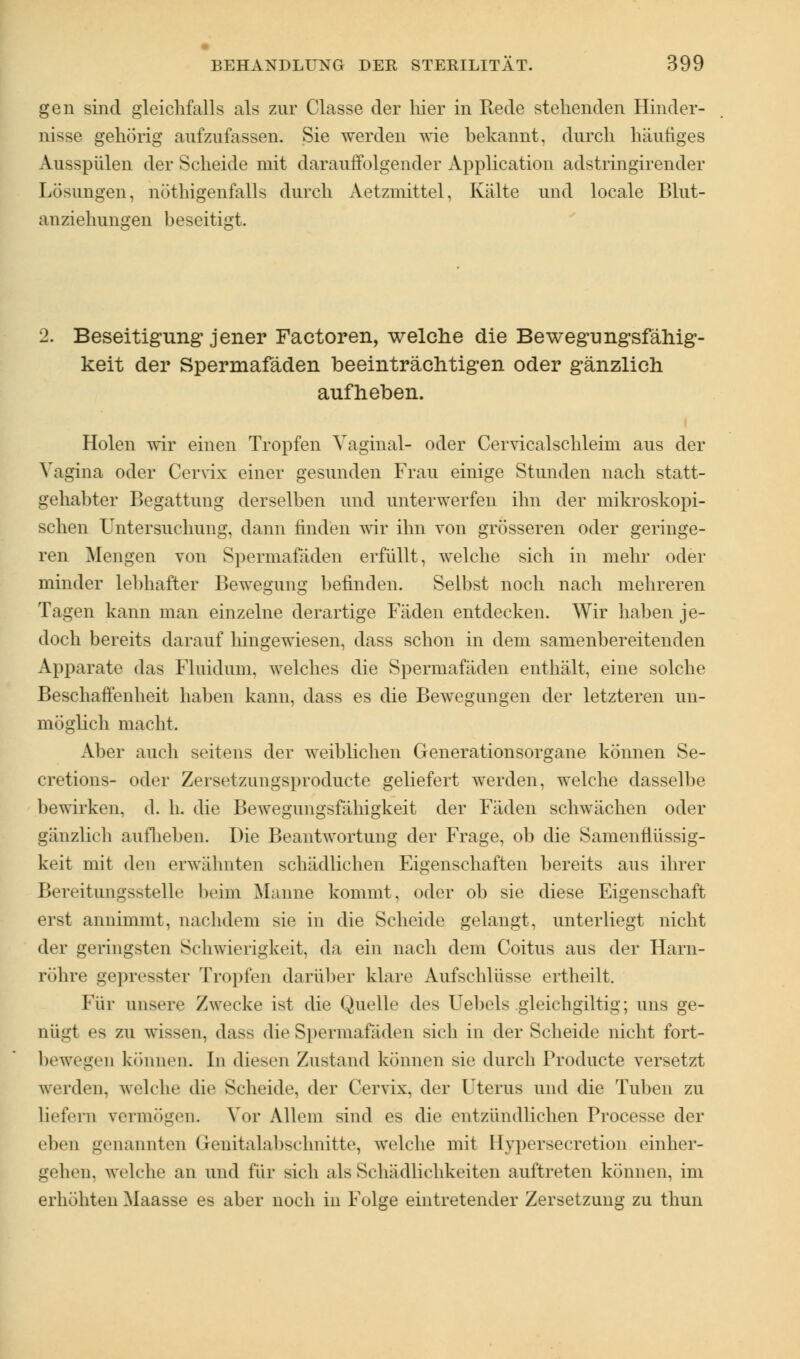 gen sind gleichfalls als zur Classe der hier in Rede stehenden Hinder- nisse gehörig aufzufassen. Sie werden wie bekannt, durch häufiges Ausspülen der Scheide mit darauffolgender Application adstringirender Lösungen, nötigenfalls durch Aetzmittel, Kälte und locale Blut- anziehungen beseitigt. 2. Beseitigung jener Factoren, welche die Bewegungsfähig- keit der Spermafäden beeinträchtigen oder gänzlich aufheben. Holen wir einen Tropfen Vaginal- oder Cervicalschleim aus der Vagina oder Cervix einer gesunden Frau einige Stunden nach statt- gehabter Begattung derselben und unterwerfen ihn der mikroskopi- schen Untersuchung, dann finden wir ihn von grösseren oder geringe- ren Mengen von Spermafaden erfüllt, welche sich in mehr oder minder lebhafter Bewegung befinden. Selbst noch nach mehreren Tagen kann man einzelne derartige Fäden entdecken. Wir haben je- doch bereits darauf hingewiesen, dass schon in dem samenbereitenden Apparate das Fluidum. welches die Spermafäden enthält, eine solche Beschaffenheit haben kann, dass es die Bewegungen der letzteren un- möglich macht. Aber auch seitens der weiblichen Generationsorgane können Se- cretions- oder Zersetzungsproducte geliefert werden, welche dasselbe bewirken, d. h. die Bewegungsfähigkeit der Fäden schwächen oder gänzlich auflieben. Die Beantwortung der Frage, ob die Sainenflüssig- keit mit den erwähnten schädlichen Eigenschaften bereits aus ihrer Bereitlingsstelle beim Manne kommt, oder ob sie diese Eigenschaft erst annimmt, nachdem sie in die Scheide gelangt, unterliegt nicht der geringsten Schwierigkeit, da ein nach dem Coitus aus der Harn- röhre gepresster Tropfen darüber klare Aufschlüsse ertheilt. Für unsere Zwecke ist die Quelle des Uebels gleichgiltiir, uns ge- nügt es zu wissen, dass die Spermafaden sich in der Scheide nicht fort- bewegen können. In diesen Zustand können sie durch Producte versetzt werden, welche die Scheide, der Cervix, der Uterus und die Tuben zu liefern vermögen. Vor Allem sind es die entzündlichen Processe der eben genannten Genitalabschnitte, welche mit Hypersecretion einher- gehen, welche an und für sich als Schädlichkeiten auftreten können, im erhöhten Maasse es aber noch in Folge eintretender Zersetzung zu thun