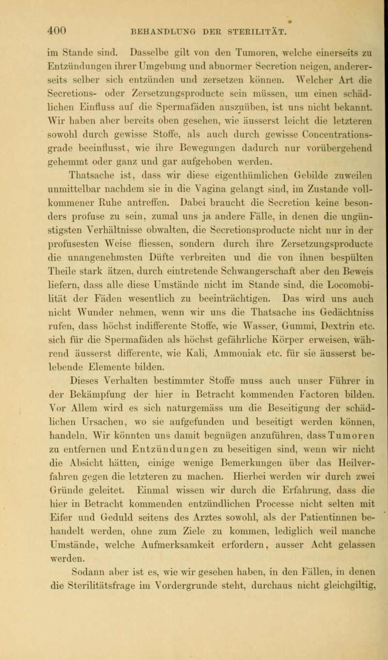 im Stande Bind- Dasselbe gilt von den Tumoren, welche einerseits zu Entzündungen ihrer Umgebung und abnormer Secretion neigen, anderer- seits selber sich entzünden und zersetzen können. Welcher Art die Secretions- oder Zersetzungsproducte sein müssen, um einen schäd- lichen Einfluss auf die Spermafäden auszuüben, ist uns nicht bekannt. Wir haben aber bereits oben gesehen, wie äusserst leicht die letzteren sowohl durch gewisse Stoffe, als auch durch gewisse Concentrations- grade beeinflusst, wie ihre Bewegungen dadurch nur vorübergehend gehemmt oder ganz und gar aufgehoben werden. Thatsache ist, dass wir diese eigenthümlichen Gebilde zuweilen unmittelbar nachdem sie in die Vagina gelangt sind, im Zustande voll- kommener Ruhe antreffen. Dabei braucht die Secretion keine beson- ders profuse zu sein, zumal uns ja andere Fälle, in denen die ungün- stigsten Verhältnisse obwalten, die Secretionsproducte nicht nur in der profusesten Weise fliessen, sondern durch ihre Zersetzungsproducte die unangenehmsten Düfte verbreiten und die von ihnen bespülten Theile stark atzen, durch eintretende Schwangerschaft aber den Beweis liefern, dass alle diese Umstände nicht im Stande sind, die Locomobi- lität der Fäden wesentlich zu beeinträchtigen. Das wird uns auch nicht Wunder nehmen, wenn wir uns die Thatsache ins Gedächtniss rufen, dass höchst indifferente Stoffe, wie Wasser, Gummi, Dextrin etc. sich für die Spermafäden als höchst gefährliche Körper erweisen, wäh- rend äusserst differente, wie Kali, Ammoniak etc. für sie äusserst be- lebende Elemente bilden. Dieses Verhalten bestimmter Stoffe muss auch unser Führer in der Bekämpfung der hier in Betracht kommenden Factoren bilden. Vor Allem wird es sich naturgemäss um die Beseitigung der schäd- lichen Ursachen, wo sie aufgefunden und beseitigt werden können, handeln. Wir könnten uns damit begnügen anzuführen, dass Tumoren zu entfernen und Entzündungen zu beseitigen sind, wenn wir nicht die Absicht hätten, einige wenige Bemerkungen über das Heilver- fahren gegen die letzteren zu machen. Hierbei werden wir durch zwei Gründe geleitet. Einmal wissen wir durch die Erfahrung, dass die hier in Betracht kommenden entzündlichen Processe nicht selten mit Eifer und Geduld seitens des Arztes sowohl, als der Patientinnen be- handelt werden, ohne zum Ziele zu kommen, lediglich weil manche Umstände, welche Aufmerksamkeit erfordern, ausser Acht gelassen werden. Sodann aber ist es, wie wir gesehen haben, in den Fällen, in denen die Sterilitätsfrage im Vordergrunde steht, durchaus nicht gleichgültig,