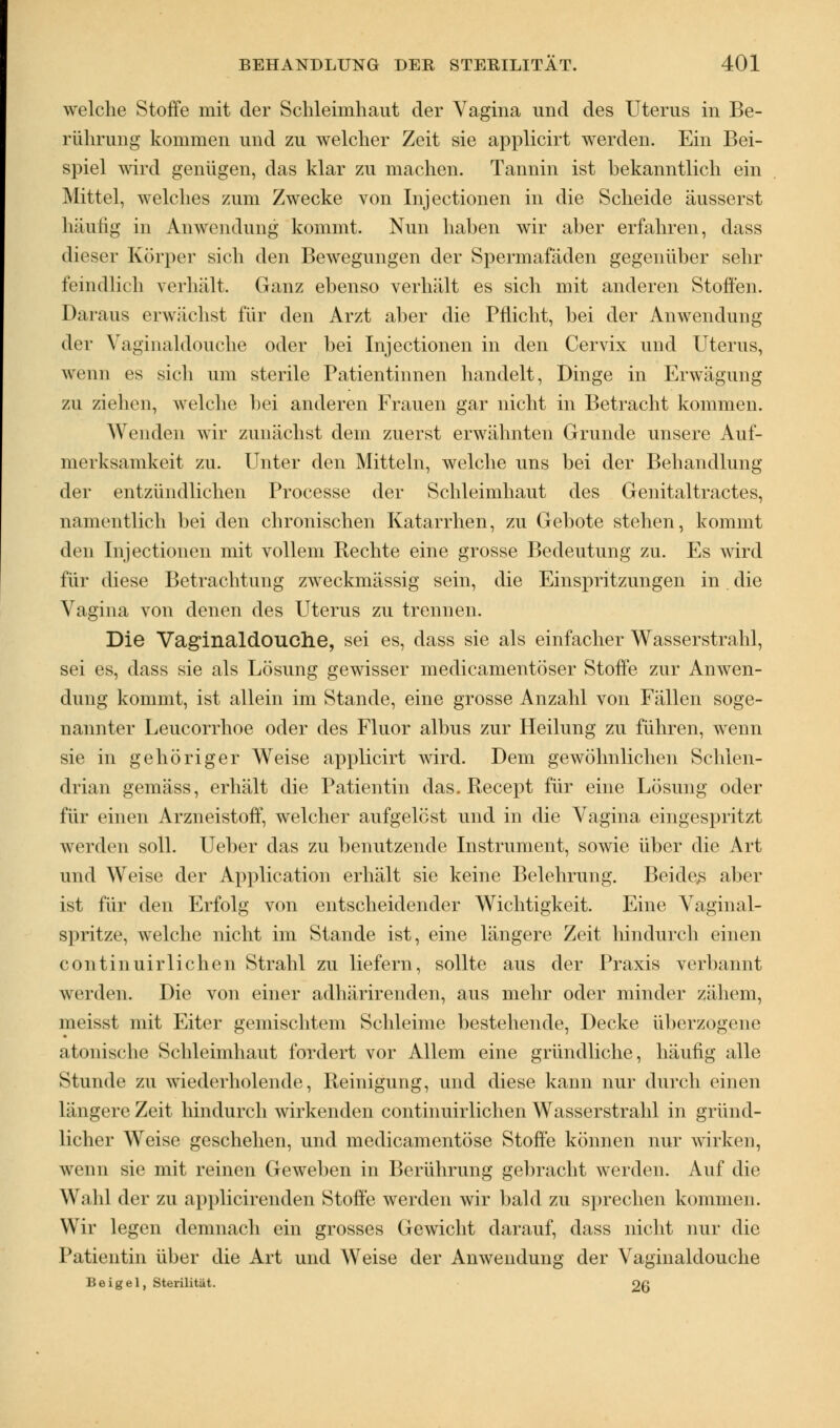 welche Stoffe mit der Schleimhaut der Vagina und des Uterus in Be- rührung kommen und zu welcher Zeit sie applicirt werden. Ein Bei- spiel wird genügen, das klar zu machen. Tannin ist bekanntlich ein Mittel, welches zum Zwecke von Injectionen in die Scheide äusserst 1 i;iuHg in Anwendung kommt. Nun haben wir aber erfahren, dass dieser Körper sich den Bewegungen der Spermafäden gegenüber sehr feindlich verhält. Ganz ebenso verhält es sich mit anderen Stoffen. Daraus erwächst für den Arzt aber die Pflicht, bei der Anwendung der Vaginaldouche oder bei Injectionen in den Cervix und Uterus, wenn es sich um sterile Patientinnen handelt, Dinge in Erwägung zu ziehen, welche bei anderen Frauen gar nicht in Betracht kommen. Wenden wir zunächst dem zuerst erwähnten Grunde unsere Auf- merksamkeit zu. Unter den Mitteln, welche uns bei der Behandlung der entzündlichen Processe der Schleimhaut des Genitaltractes, namentlich bei den chronischen Katarrhen, zu Gebote stehen, kommt den Injectionen mit vollem Rechte eine grosse Bedeutung zu. Es wird für diese Betrachtung zweckmässig sein, die Einspritzungen in. die Vagina von denen des Uterus zu trennen. Die Vaginaldouche, sei es, dass sie als einfacher Wasserstrahl, sei es, dass sie als Lösung gewisser medicamentöser Stoffe zur Anwen- dung kommt, ist allein im Stande, eine grosse Anzahl von Fällen soge- nannter Leucorrhoe oder des Fluor albus zur Heilung zu führen, wenn sie in gehöriger Weise applicirt wird. Dem gewöhnlichen Schlen- drian gemäss, erhält die Patientin das. Recept für eine Lösung oder für einen Arzneistoff, welcher aufgelöst und in die Vagina eingespritzt werden soll. Ueber das zu benutzende Instrument, sowie über die Art und Weise der Application erhält sie keine Belehrung. Beides aber ist für den Erfolg von entscheidender Wichtigkeit. Eine Vaginal- spritze, welche nicht im Stande ist, eine längere Zeit hindurch einen eontinuirlichen Strahl zu liefern, sollte aus der Praxis verbannt werden. Die von einer adhärirenden, aus mehr oder minder zähem, meisst mit Eiter gemischtem Schleime bestehende, Decke überzogene atonische Schleimhaut fordert vor Allem eine gründliche, häufig alle Stunde zu wiederholende, Reinigung, und diese kann nur durch einen längere Zeit hindurch wirkenden eontinuirlichen Wasserstrahl in gründ- licher Weise geschehen, und medicamentöse Stoffe können nur wirken, wenn sie mit reinen Geweben in Berührung gebracht werden. Auf die Wahl der zu applicirenden Stoffe werden wir bald zu sprechen kommen. Wir legen demnach ein grosses Gewicht darauf, dass nicht nur die Patientin über die Art und Weise der Anwendung der Vaginaldouche Beigel, Sterilität. 26