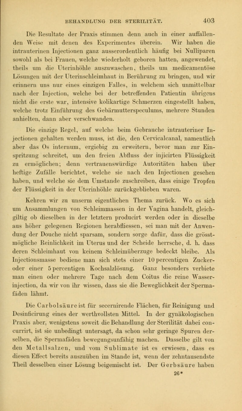Die Resultate der Praxis stimmen denn auch in einer auffallen- den Weise mit denen des Experimentes über ein. Wir haben die intrauterinen Injectionen ganz ausserordentlich häufig bei Xulliparen sowohl als bei Frauen, welche wiederholt geboren hatten, angewendet, theils um die Uterinhöhle auszuwaschen, theils um medicamentöse Lösungen mit der Uterinschleimhaut in Berührung zu bringen, und wir erinnern uns nur eines einzigen Falles, in welchem sich unmittelbar nach der Injection, welche bei der betreffenden Patientin übrigens nicht die erste war, intensive kolikartige Schmerzen eingestellt haben, welche trotz Einführung des Gebärmutterspeculums, mehrere Stunden anhielten, dann aber verschwanden. Die einzige Kegel, auf welche beim Gebrauche intrauteriner In- jectionen gehalten werden muss, ist die, den Cervicalcanal, namentlich aber das Os internum, ergiebig zu erweitern, bevor man zur Ein- spritzung schreitet, um den freien Abfluss der injicirten Flüssigkeit zu ermöglichen; denn vertrauenswürdige Autoritäten haben über heftige Zufälle berichtet, welche sie nach den Injectionen gesehen haben, und welche sie dem Umstände zuschreiben, dass einige Tropfen der Flüssigkeit in der Uterinhöhle zurückgeblieben waren. Kehren wir zu unserm eigentlichen Thema zurück. Wo es sich um Ansammlungen von Schleimmassen in der Vagina handelt, gleich- giltig ob dieselben in der letztern producirt werden oder in dieselbe aus höher gelegenen Regionen herabniessen, sei man mit der Anwen- dung der Douche nicht sparsam, sondern sorge dafür, dass die grösst- mögliche Reinlichkeit im Uterus und der Scheide herrsche, d. h. dass deren Schleimhaut von keinem Schleimüberzuge bedeckt bleibe. Als Injectionsmasse bediene man sich stets einer lOpercentigen Zucker- oder einer 5 percentigen Kochsalzlösung. Ganz besonders verbiete man einen oder mehrere Tage nach dem Coitus die reine Wasser- injection, da wir von ihr wissen, dass sie die Beweglichkeit der Sperma- fäden lähmt. Die Carbolsäureist für secernirende Flächen, für Reinigung und Desinncirung eines der werthvollsten Mittel. In der gynäkologischen Praxis aber, wenigstens soweit die Behandlung der Sterilität dabei con- currirt, ist sie unbedingt untersagt, da schon sehr geringe Spuren der- selben, die Spermafäden bewegungsunfähig machen. Dasselbe gilt von den Metallsalzen, und vom Sublimate ist es erwiesen, dass es diesen Effect bereits auszuüben im Stande ist, wenn der zehntausendste Theil desselben einer Lösung beigemischt ist. Der Gerbsäure haben 26*