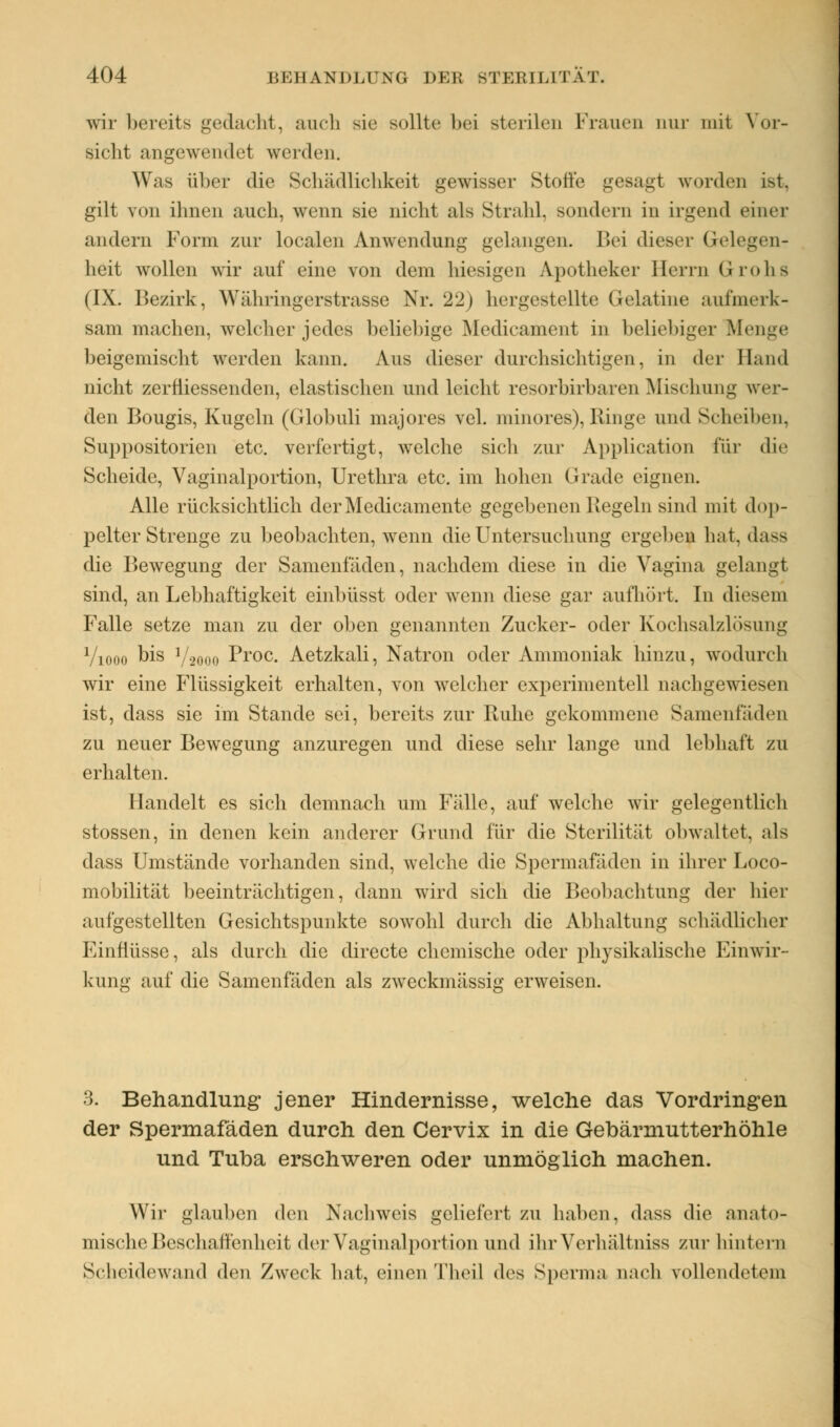 wir bereits gedacht. auch sie sollte hei sterilen Frauen nur mit Vor- sicht angewendet weiden. Was über die Schädlichkeit gewisser Stoffe gesagt worden ist. gilt von ihnen auch, wenn sie nicbt als Strahl, sondern in irgend einer andern Form zur localen Anwendung gelangen. Bei dieser Gelegen- heit wollen wir auf eine von dem hiesigen Apotheker Herrn G-roha (IX. Bezirk, Währingerstrasse Nr. 22) hergestellte Gelatine aufmerk- sam machen, welcher jedes beliebige Medicament in beliebiger Menge beigemischt werden kann. Aus dieser durchsichtigen, in der Hand nicht zerfiiessenden, elastischen und leicht resorbirbaren Mischung wei- den Bougis, Kugeln (Globuli majores vel. minores), Ringe und Scheiben, Suppositorien etc. verfertigt, welche sich zur Application für die Scheide, Vaginalportion, Urethra etc. im hohen Grade eignen. Alle rücksichtlich der Medicamente gegebenen liegein sind mit dop- pelter Strenge zu beobachten, wenn die Untersuchung ergeben hat, dass die Bewegung der Samenfäden, nachdem diese in die Vagina gelangt sind, an Lebhaftigkeit einbüsst oder wenn diese gar aufhört. In diesem Falle setze man zu der oben genannten Zucker- oder Kochsalzlösung Viooo bis V2000 Proc. Aetzkali, Natron oder Ammoniak hinzu, wodurch wir eine Flüssigkeit erhalten, von welcher experimentell nachgewiesen ist, dass sie im Stande sei, bereits zur Ruhe gekommene Samenfaden zu neuer Bewegung anzuregen und diese sehr lange und lebhaft zu erhalten. Handelt es sich demnach um Fälle, auf welche wir gelegentlich stossen, in denen kein anderer Grund für die Sterilität obwaltet, als dass Umstände vorhanden sind, welche die Spermafäden in ihrer Loco- mobilität beeinträchtigen, dann wird sich die Beobachtung der hier aufgestellten Gesichtspunkte sowohl durch die Abhaltung schädlicher Einflüsse, als durch die directe chemische oder physikalische Einwir- kung auf die Samenfäden als zweckmässig erweisen. 3. Behandlung jener Hindernisse, welche das Vordringen der Spermafäden durch den Cervix in die Gebärmutterhöhle und Tuba erschweren oder unmöglich machen. Wir glauben den Nachweis geliefert zu haben, dass die anato- mische Beschaffenheit der Vaginal portion und ihr Verhältniss zur hintern Scheidewand den Zweck hat, einen Theil des Sperma nach vollendeten!