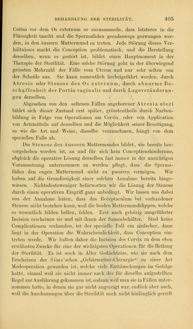 Coitus vor dem Os externum so anzusammeln, class letzteres in die Flüssigkeit taucht und die Spermafäden geradeswegs gezwungen wer- den , in den äussern Muttermund zu treten. Jede Störung dieses Ver- hältnisses macht die Conception problematisch, und die Herstellung desselben, wenn es gestört ist, bildet einen Hauptmoment in der Therapie der Sterilität. Eine solche Störung geht in der überwiegend grössten Mehrzahl der Fälle vom Uterus und nur sehr selten von der Scheide aus. Sie kann namentlich herbeigeführt werden: durch Atresie oder Stenose des Os externum, durch abnorme Be- schaffenheit der Portio vaginalis und durch Lageveränderun- gen derselben. Abgesehen von den seltenen Fällen angeborener Atresia uteri bildet sich dieser Zustand erst später, grösstentheils durch Narben- bildung in Folge von Operationen am Cervix, oder von Application von Aetzmitteln auf denselben und die Möglichkeit seiner Beseitigung, so wie die Art und Weise, dieselbe vorzunehmen, hängt von dem speciellen Falle ab. Die Stenose des äussern Muttermundes bildet, wie bereits her- vorgehoben worden ist, an und für sich kein Conceptionshinderniss, obgleich die operative Lösung derselben fast immer in der unrichtigen Voraussetzung unternommen zu werden pflegt, class die Sperma- fäden den engen Muttermund nicht zu passiren vermögen. Wir haben auf die Grundlosigkeit einer solchen Annahme bereits hinge- wiesen. Nichtsdestoweniger befürworten wir die Lösung der Stenose durch einen operativen Eingriff ganz unbedingt. Wir lassen uns dabei von der Annahme leiten, dass das Beceptaculum bei vorhandener Stenose nicht bestehen kann, weil die beiden Muttermundslippen, welche es wesentlich bilden helfen, fehlen. Erst nach gehörig ausgeführter Incision erscheinen sie und mit ihnen der Samenbehälter. Sind keine Complicationen vorhanden, ist der specielle Fall ein einfacher, dann liegt in der Operation die Wahrscheinlichkeit, dass Conception ein- treten werde. Wir halten daher die Incision des Cervix zu dem eben erwähnten Zwecke für eine der wichtigsten Operationen für die Heilung der Sterilität. Es ist noch in Aller Gedächtniss, wie sie nach dem Erscheinen der Sims'sehen „Gebärmutter-Chirurgie zu einer Art Modeoperation geworden ist, welche viele Enttäuschungen im Gefolge hatte, einmal weil sie nicht immer nach der für dieselbe aufgestellten Regel zur Ausführung gekommen ist, sodann weil man sie in Fällen unter- nommen hatte, in denen sie gar nicht angezeigt war, endlich aber auch, weil die Anschauungen über die Sterilität noch nicht hinlänglich gereift