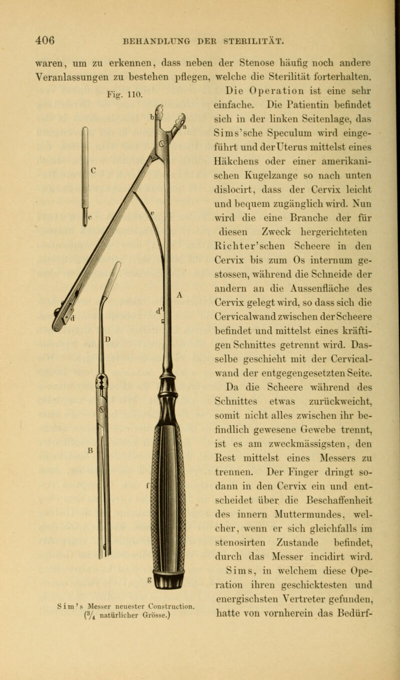 waren, um zu erkennen, class neben der Stenose häufig noch andere Veranlassungen zu bestehen pflegen, welche die Sterilität forterhalten. Fig. 110. Sim's Messer neuester Construction. (3/4 natürlicher Grösse.) Die Operation ist eine sehr einfache. Die Patientin befindet sich in der linken Seitenlage, das Sims'sehe Speculum wird einge- führt und der Uterus mittelst eines Häkchens oder einer amerikani- schen Kugelzange so nach unten dislocirt. dass der Cervix leicht und bequem, zugänglich wird. Nun wird die eine Branche der für diesen Zweck hergerichteten Richter'sehen Scheere in den Cervix bis zum Os internum ge- stossen, während die Schneide der andern an die Aussenfläche des Cervix gelegt wird, so dass sich die Cervicalwand zwischen der Scheere befindet und mittelst eines kräfti- gen Schnittes getrennt wird. Das- selbe geschieht mit der Cervical- wand der entgegengesetzten Seite. Da die Scheere während des Schnittes etwas zurückweicht, somit nicht alles zwischen ihr be- findlich gewesene Gewebe trennt. ist es am zweckmässigsten, den Rest mittelst eines Messers zu trennen. Der Finger dringt so- dann in den Cervix ein und ent- scheidet über die Beschaffenheit des innern Muttermundes, wel- cher, wenn er sich gleichfalls im stenosirten Zustande befindet, durch das Messer ineidirt wird. Sims, in welchem diese Ope- ration ihren geschicktesten und energischsten Vertreter gefunden, hatte von vornherein das Bedürf-