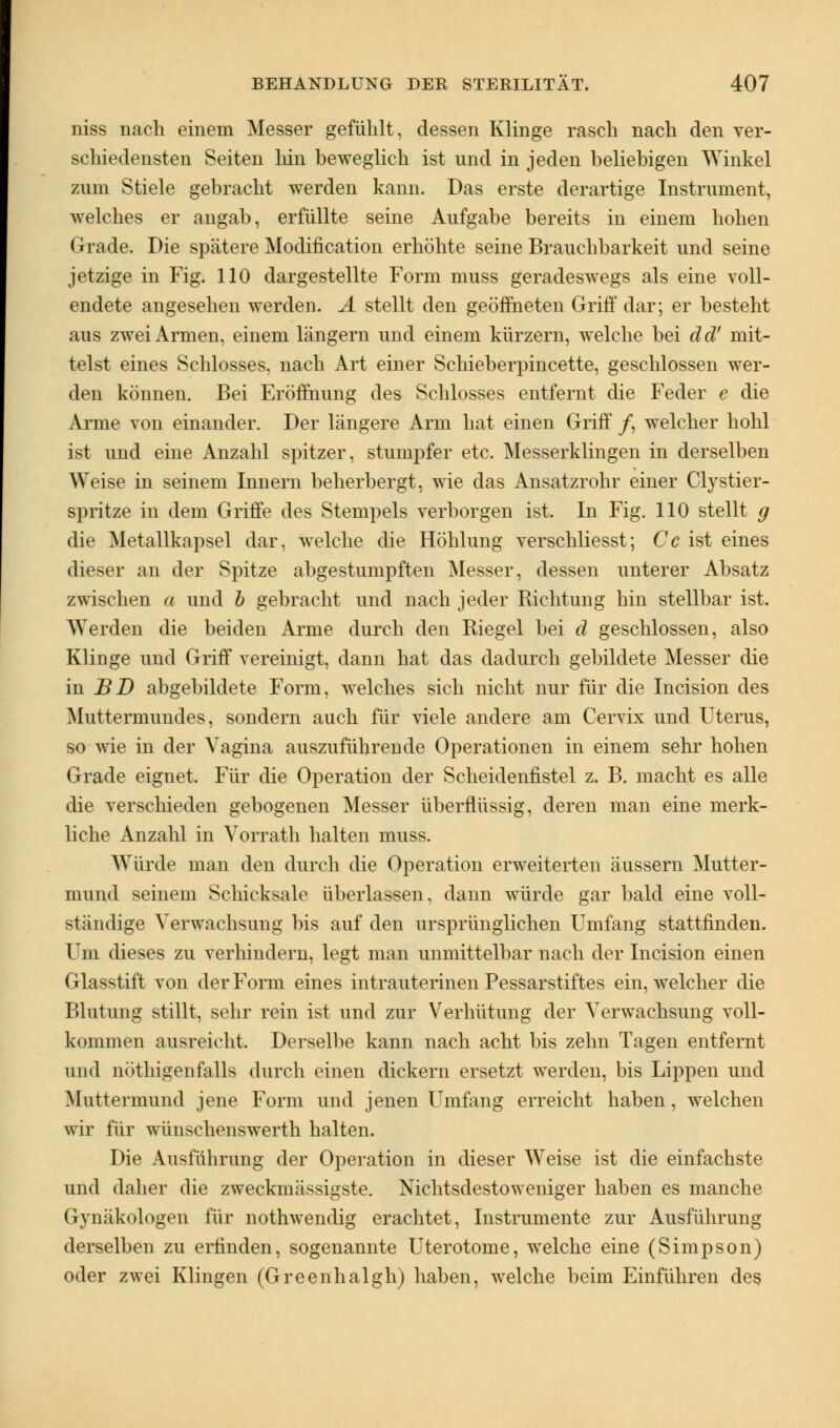 niss nach einem Messer gefühlt, dessen Klinge rasch nach den ver- schiedensten Seiten hin beweglich ist und in jeden beliebigen Winkel zum Stiele gebracht werden kann. Das erste derartige Instrument, welches er angab, erfüllte seine Aufgabe bereits in einem hohen Grade. Die spätere Modification erhöhte seine Brauchbarkeit und seine jetzige in Fig. 110 dargestellte Form muss geradeswegs als eine voll- endete angesehen werden. A stellt den geöffneten Griff dar; er besteht aus zwei Armen, einem längern und einem kürzern, welche bei dd! mit- telst eines Schlosses, nach Art einer Schieberpincette, geschlossen wer- den können. Bei Eröffnung des Schlosses entfernt die Feder e die Arme von einander. Der längere Arm hat einen Griff /, welcher hohl ist und eine Anzahl spitzer, stumpfer etc. Messerklingen in derselben Weise in seinem Innern beherbergt, wie das Ansatzrohr einer Clystier- spritze in dem Griffe des Stempels verborgen ist. In Fig. 110 stellt g die Metallkapsel dar, welche die Höhlung verschliesst; Cc ist eines dieser an der Spitze abgestumpften Messer, dessen unterer Absatz zwischen a und b gebracht und nach jeder Richtung hin stellbar ist. Werden die beiden Arme durch den Riegel bei d geschlossen, also Klinge und Griff vereinigt, dann hat das dadurch gebildete Messer die in BD abgebildete Form, welches sich nicht nur für die Incision des Muttermundes, sondern auch für viele andere am Cervix und Uterus, so wie in der Vagina auszuführende Operationen in einem sehr hohen Grade eignet. Für die Operation der Scheidenfistel z. B. macht es alle die verschieden gebogenen Messer überflüssig, deren man eine merk- liche Anzahl in Yorrath halten muss. Würde man den durch die Operation erweiterten äussern Mutter- mund seinem Schicksale überlassen, dann würde gar bald eine voll- ständige Verwachsung bis auf den ursprünglichen Umfang stattfinden. Um dieses zu verhindern, legt man unmittelbar nach der Incision einen Glasstift von der Form eines intrauterinen Pessarstiftes ein, welcher die Blutung stillt, sehr rein ist und zur Verhütung der Verwachsung voll- kommen ausreicht. Derselbe kann nach acht bis zehn Tagen entfernt und QÖthigenfalla durch einen dickern ersetzt werden, bis Lippen und Muttermund jene Form und jenen Umfang erreicht haben, welchen wir für wünschenswerth halten. Die Ausführung der Operation in dieser Weise ist die einfachste und daher die zweckmässigste. Nichtsdestoweniger haben es manche (ivnäkologen für nothwendig erachtet, Instrumente zur Ausführung derselben zu erfinden, sogenannte Uterotome, welche eine (Simpson) oder zwei Klingen (Greenhalgh) haben, welche beim Einführen des