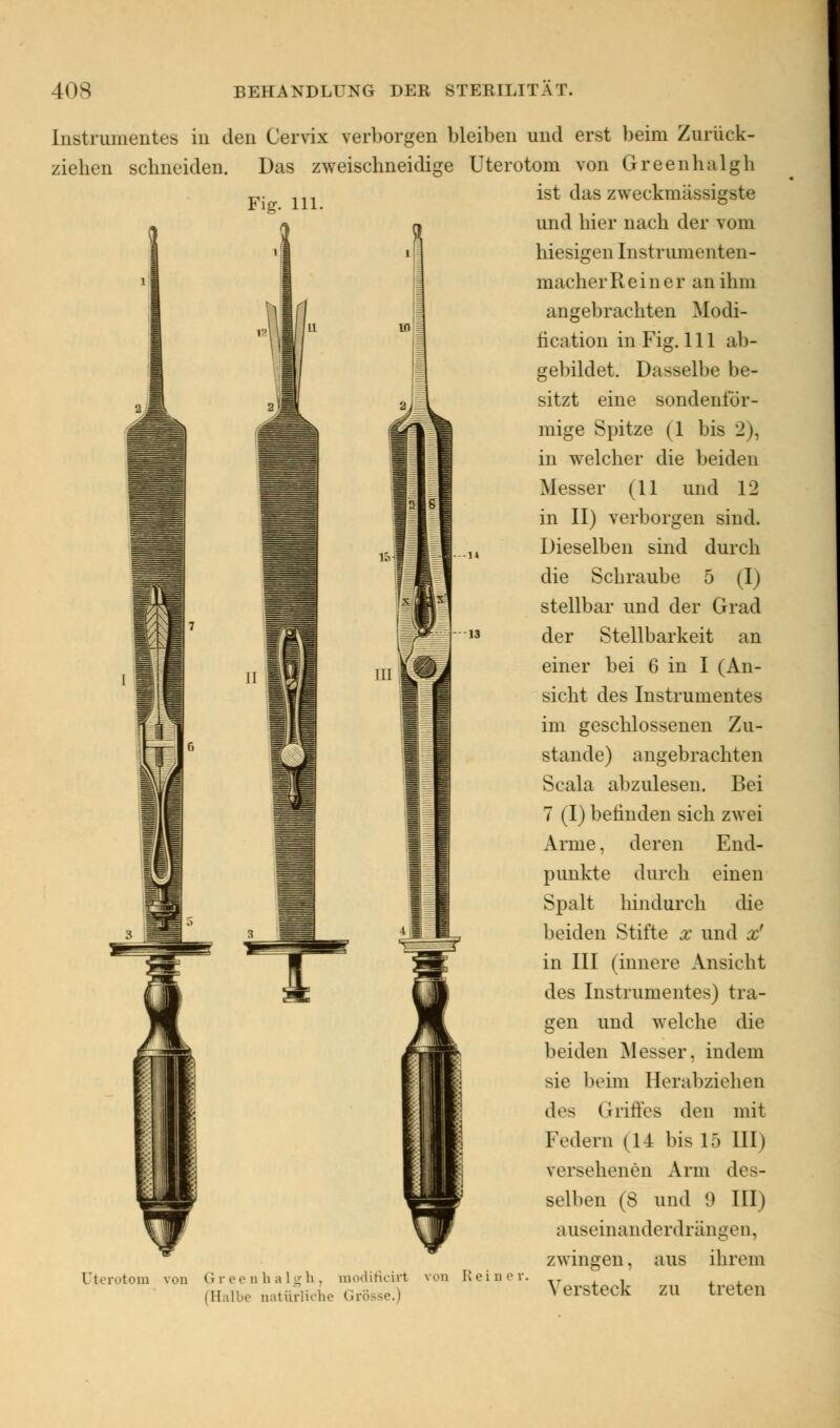 Instrumentes in den Cervix verborgen bleiben und erst beim Zurück- ziehen schneiden. Das zweischneidige Uterotom von Greenhalgh ist das zweckmassigste Fig. 111. Uterotom von Greenhalgh, modificirt von Heine (Halbe natürliche Grö und hier nach der vom hiesigen Instrumenten- macherReiner an ihm angebrachten Modi- lication in Fig. 111 ab- gebildet. Dasselbe be- sitzt eine sondenfür- mige Spitze (1 bis 21. in welcher die beiden Messer (11 und 12 in II) verborgen sind. Dieselben sind durch die Schraube 5 (I) stellbar und der Grad der Stellbarkeit an einer bei 6 in I (An- sicht des Instrumentes im geschlossenen Zu- stande) angebrachten Scala abzulesen. Bei 7 (I) befinden sich zwei Arme. deren End- punkte durch einen Spalt hindurch die beiden Stifte x und x' in III (innere Ansicht des Instrumentes) tra- gen und welche die beiden Messer, indem sie beim Herabziehen des Griffes den mit Federn (14 bis 15 III) versehenen Arm des- selben (S und 9 III) auseinanderdrängen, zwingen, aus ihrem Versteck zu treten