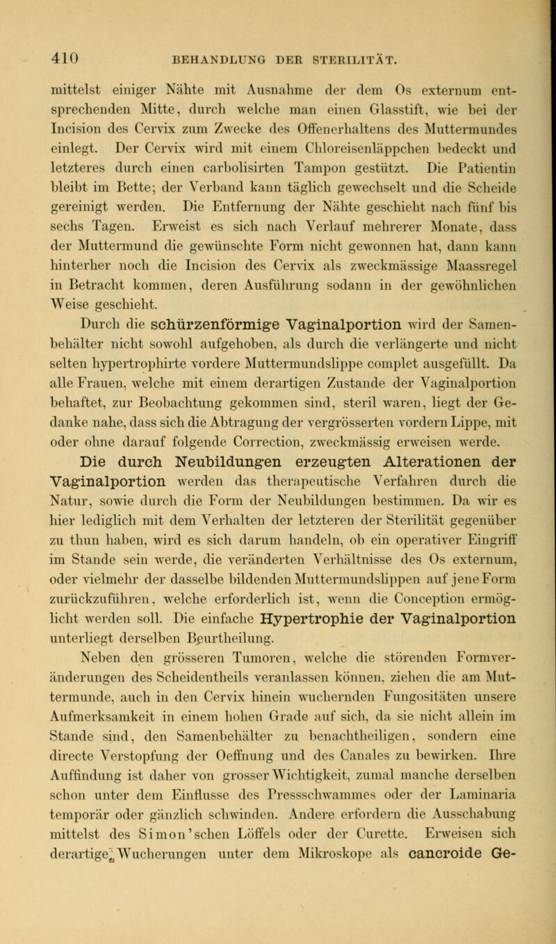 mittelst einiger Nähte mit Ausnahme der dem Os externum ent- sprechenden Mitte, durch welche man einen Glasstift, wie hei der Incision des Cervix zum Zwecke des Offenerhaltens des Muttermundes einlegt. Der Cervix wird mit einem Chloreisenläppchen hedeckt und letzteres durch einen carholisirten Tampon gestützt. Die Patientin bleibt im Bette; der Verband kann täglich gewechselt und die Scheide gereinigt werden. Die Entfernung der Nähte geschieht nach fünf bis sechs Tagen. Erweist es sich nach Verlauf mehrerer Monate, dass der Muttermund die gewünschte Form nicht gewonnen hat, dann kann hinterher noch die Incision des Cervix als zweckmässige Maassregel in Betracht kommen, deren Ausführung sodann in der gewöhnlichen Weise geschieht. Durch die schürzenförmige Vaginalportion wird der Samen- behälter nicht sowohl aufgehoben, als durch die verlängerte und nicht selten hypertrophirte vordere Muttermundslippe complet ausgefüllt. Da alle Frauen, welche mit einem derartigen Zustande der Vaginalportion behaftet, zur Beobachtung gekommen sind, steril waren, liegt der Ge- danke nahe, dass sich die Abtragung der vergrösserten vordem Lippe, mit oder ohne darauf folgende Correction, zweckmässig erweisen werde. Die durch Neubildungen erzeugten Alterationen der Vaginalportion werden das therapeutische Verfahren durch die Natur, sowie durch die Form der Neubildungen bestimmen. Da wir es hier lediglich mit dem Verhalten der letzteren der Sterilität gegenüber zu thun haben, wird es sich darum handeln, ob ein operativer Eingriff im Stande sein werde, die veränderten Verhältnisse des Os externum, oder vielmehr der dasselbe bildenden Muttermundslippen auf jene Form zurückzuführen, welche erforderlich ist, wenn die Conception ermög- licht werden soll. Die einfache Hypertrophie der Vaginalportion unterliegt derselben Beurtheilung. Neben den grösseren Tumoren, welche die störenden Formver- änderungen des Scheidentheils veranlassen können, ziehen die am Mut- termunde, auch in den Cervix hinein wuchernden Fungositäten unsere Aufmerksamkeit in einem hohen Grade auf sich, da sie nicht allein im Stande sind, den Samenbehälter zu benachteiligen, sondern eine directe Verstopfung der Oeffnung und des Ganales zu bewirken. Ihre Auffindung ist daher von grosser Wichtigkeit, zumal manche derselben schon unter dem Einflüsse des Pressschwainmes oder der Laminaria temporär oder gänzlich schwinden. Andere erfordern die Ausschabung mittelst des Simon'sehen Löffels oder der Curette. Erweisen sich derartige^ Wucherungen unter dem Mikroskope als cancroide Ge-