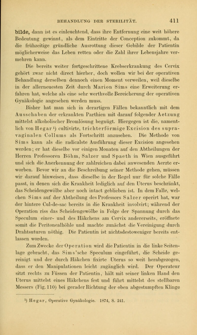 bilde, dann ist es einleuchtend, dass ihre Entfernung eine weit höhere Bedeutung gewinnt, als dem Eintritte der Conception zukommt, da die frühzeitige gründliche Ausrottung dieser Gebilde der Patientin möglicherweise das Leben retten oder die Zahl ihrer Lebensjahre ver- mehren kann. Die bereits weiter fortgeschrittene Krebserkrankung des Cervix gehört zwar nicht direct hierher, doch wollen wir bei der operativen Behandlung derselben dennoch einen Moment verweilen, weil dieselbe in der allerneuesten Zeit durch Marion Sims eine Erweiterung er- fahren hat, welche als eine sehr werthvolle Bereicherung der operativen Gynäkologie angesehen werden muss. Bisher hat man sich in derartigen Fällen bekanntlich mit dem Ausschaben der erkrankten Parthien mit darauf folgender Aetzung mittelst alkoholischer Bromlösung begnügt. Hiergegen ist die, nament- lich vonHegar1) cultivirte, trichterförmige Excision des supra- vaginalen Collums als Fortschritt anzusehen. Die Methode von Sims kann als die radicalste Ausführung dieser Excision angesehen werden; er hat dieselbe vor einigen Monaten auf den Abtheilungen der Herren Professoren Böhm, Salzer und Spaeth in Wien ausgeführt und sich die Anerkennung der zahlreichen dabei anwesenden Aerzte er- worben. Bevor wir an die Beschreibung seiner Methode gehen, müssen wir darauf hinweisen, dass dieselbe in der Regel nur für solche Fälle passt, in denen sich die Krankheit lediglich auf den Uterus beschränkt, das Scheidengewölbe aber noch intact geblieben ist. In dem Falle, wel- chen Sims auf der Abtheilung des Professors Salzer operirt hat, war der hintere Cul-de-sac bereits in die Krankheit involvirt; während der Operation riss das Scheidengewölbe in Folge der Spannung durch das Speculum einer- und des Häkchens am Cervix andererseits, eröffnete somit die Peritonealhöhle und machte zunächst die Vereinigung durch Drahtsuturen nöthig. Die Patientin ist nichtsdestoweniger bereits ent- lassen worden. Zum Zwecke der Operation wird die Patientin in die linke Seiten- lage gebracht, das Sims'sehe Speculum eingeführt, die Scheide ge- reinigt und der durch Häkchen fixirte Uterus so weit herabgezogen, dass er den Manipulationen leicht zugänglich wird. Der Operateur sitzt rechts zu Füssen der Patientin, hält mit seiner linken Hand den Uterus mittelst eines Häkchens fest und führt mittelst des stellbaren Messers (Fig. 110) bei gerader Richtung der oben abgestumpften Klinge *) He gar, Operative Gynäkologie. 1874, S. 241.