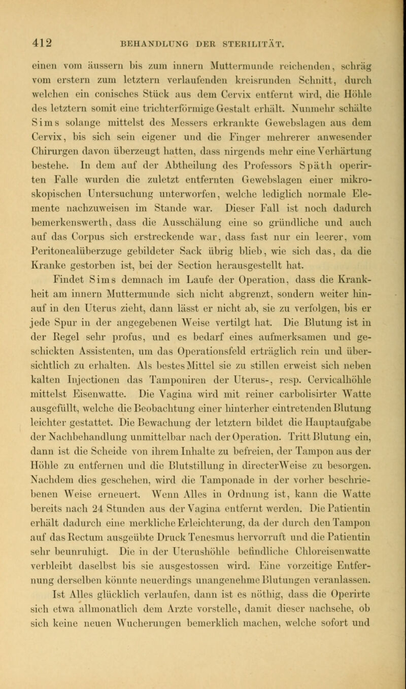 einen vom äussem bis zum innen) Muttermunde reichenden, Bchräg vom ersten) zum letztem verlaufenden kreisrunden Schnitt, durch welchen ein conisches Stück aus dem Gervix entfernt wird, die Höhle des letztern sonnt eine trichterförmige Gestall erhält. Nunmehr Behalte Sims solange mittelst des Messers erkrankte Gewebslagen aus dem Cervix, bis sich sein eigener und die Finger mehrerer anwesender Chirurgen davon überzeugt hatten, dass nirgends mehr eine Verhärtung bestehe. In dem auf der Abtheilung des Professors Späth operir- ten Falle wurden die zuletzt entfernten Gewebslagen einer mikro- skopischen Untersuchung unterworfen, welche lediglich normale Ele- mente nachzuweisen im Stande war. Dieser Fall ist noch dadurch bemerkenswerth, dass die Ausschälung eine so gründliche und auch auf das Corpus sich erstreckende war, dass fast nur ein leerer, vom IVritonealüberzuge gebildeter Sack übrig blieb, wie sich das, da die Kranke gestorben ist, bei der Section herausgestellt hat. Findet Sims demnach im Laufe der Operation, dass die Krank- heit am innern Muttermunde sich nicht abgrenzt, sondern weiter hin- auf in den Uterus zieht, dann lässt er nicht ab, sie zu verfolgen, bis er jede Spur in der angegebenen Weise vertilgt hat. Die Blutung ist in der Regel sehr profus, und es bedarf eines aufmerksamen und ge- schickten Assistenten, um das Operationsfeld erträglich rein und über- sichtlich zu erhalten. Als bestes Mittel sie zu stillen erweist sich neben kalten Injectionen das Tamponiren der Uterus-, resp. Cervicalhöhle mittelst Eisenwatte. Die Vagina wird mit reiner carbolisirter Watte ausgefüllt, welche die Beobachtung einer hinterher eintretenden Blutung leichter gestattet. Die Bewachung der letztern bildet die Hauptaufgabe der Nachbehandlung unmittelbar nach der Operation. Tritt Blutung ein, dann ist die Scheide von ihrem Inhalte zu befreien, der Tampon aus der Höhle zu entfernen und die Blutstillung in directerWeise zu besorgen. Nachdem dies geschehen, wird die Tamponade in der vorher beschrie- benen Weise erneuert. Wenn Alles in Ordnung ist, kann die Watte bereits nach 24 Stunden aus der Vagina entfernt werden. Die Patientin erhält dadurch eine merkliche Erleichterung, da der durch den Tampon auf das Rectum ausgeübte Druck Tenesmus hervorruft und die Patientin sehr beunruhigt. Die in der Uterushöhle befindliche Ohioreisenwatte verbleibt daselbst bis sie ausgestossen wird. Eine vorzeitige Entfer- nung derselben könnte neuerdings unangenehme Blutungen veranlassen. Ist Alles glücklich verlaufen, dann ist es nöthig, dass die Operirte sich etwa allmonatlich dem Arzte vorstelle, damit dieser nachsehe, ob sich keine neuen Wucherungen bemerklich machen, welche sofort und