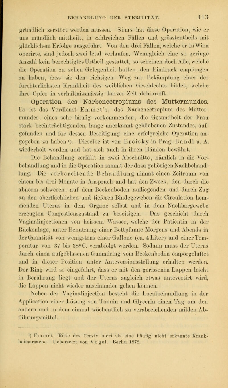 gründlich zerstört werden müssen. Sims hat diese Operation, wie er uns mündlich mittheilt, in zahlreichen Fällen und grösstentheils mit glücklichem Erfolge ausgeführt. Von den drei Fällen, welche er in Wien operirte, sind jedoch zwei letal verlaufen. Wenngleich eine so geringe Anzahl kein berechtigtes Urtheil gestattet, so scheinen doch Alle, welche die Operation zu sehen Gelegenheit hatten, den Findruck empfangen zu haben, dass sie den richtigen Weg zur Bekämpfung einer der fürchterlichsten Krankheit des weiblichen Geschlechts bildet, welche ihre Opfer in verhältnissmässig kurzer Zeit dahinrafft. Operation des Narbenectropiums des Muttermundes. Es ist das Verdienst Fmmet's, das Narbenectropiuni des Mutter- mundes, eines sehr häufig vorkommenden, die Gesundheit der Frau stark beeinträchtigenden, lange unerkannt gebliebenen Zustandes, auf- gefunden und für dessen Beseitigung eine erfolgreiche Operation an- gegeben zu haben *). Dieselbe ist von Breisky in Prag, Bandl u. A. wiederholt worden und hat sich auch in ihren Händen bewährt. Die Behandlung zerfällt in zwei Abschnitte, nämlich in die Vor- behandlung und in die Operation sammt der dazu gehörigen Nachbehand- lung. Die vorbereitende Behandlung nimmt einen Zeitraum von einem bis drei Monate in Anspruch und hat den Zweck, den durch die abnorm schweren, auf dem Beckenboden aufliegenden und durch Zug ;ni den oberflächlichen und tieferen Bindegeweben die Circulation hem- menden Uterus in dem Organe selbst und in dem Nachbargewebe erzeugten Congestionszustand zu beseitigen. Das geschieht durch Vaginalinjectionen von heissem Wasser, welche der Patientin in der Rückenlage, unter Benutzung einer Bettpfanne Morgens und Abends in der Quantität von wenigstens einer Gallone (ca. 4 Liter) und einer Tem- peratur von 37 bis 38° C. verabfolgt werden. Sodann muss der Uterus durch einen aufgeblasenen Gummiring vom Beckenboden emporgelüftet und in dieser Position unter Anteversionsstellung erhalten werden. Der Ring wird so eingeführt, dass er mit den gerissenen Lappen leicht in Berührung liegt und der Uterus zugleich etwas antevertirt wird, die Lappen nicht wieder auseinander gehen können. Neben der Vaginalinjection besteht die Localbehandlung in der Application einer Lösung von Tannin und Glycerin einen Tag um den andern und in dem einmal wöchentlich zu verabreichenden milden Ab- fährungsmittel. J) Emmet, Risse dos Cervix uteri als eine häufig nicht erkannte Krank- heitsursache. Uebersetzt von Vogel. Berlin 1878.