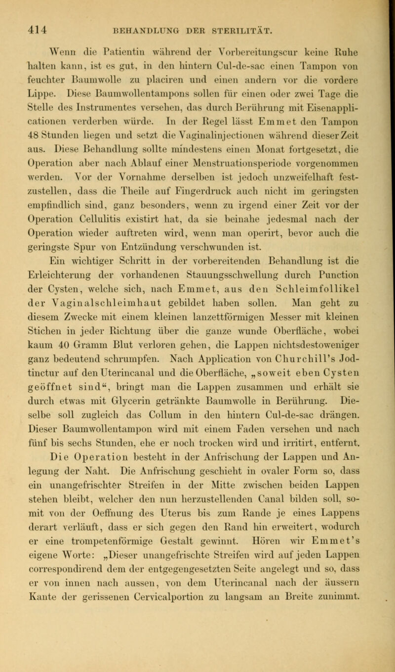 Wenn die Patientin während der Vorhereitungscur keine Ruhe halten kann, ist es gut, in den hintern Cul-de-sac einen Tampon von feuchter Baumwolle zu placiren und einen anders vor die vordere Lippe. Diese Baumwollentanipons sollen für einen oder zwei Tage die Stelle des Instrumentes versehen, das durch Berührung mit Eisenappli- cationen verderben wTürde. In der Regel lässt Emmet den Tampon 48 Stunden liegen und setzt die Yaginalinjectionen während dieser Zeit aus. Diese Behandlung sollte mindestens einen Monat fortgesetzt, die Operation aber nach Ablauf einer liensti u.itionsperiode vorgenommen werden. Vor der Vornahme derselben ist jedoch unzweifelhaft fest- zustellen, dass die Theile auf Fingerdruck auch nicht im geringsten empfindlich sind, ganz besonders, wenn zu irgend einer Zeit vor der Operation Cellulitis existirt hat, da sie beinahe jedesmal nach der Operation wieder auftreten wird, wrenn man operirt, bevor auch die geringste Spur von Entzündung verschwunden ist. Ein wichtiger Schritt in der vorbereitenden Behandlung ist die Erleichterung der vorhandenen Stauungsschsvellung durch Punction der Cysten, welche sich, nach Emmet, aus den Schleimfollikel der Vaginalschleimhaut gebildet haben sollen. Man geht zu diesem Zwecke mit einem kleinen lanzettförmigen Messer mit kleinen Stichen in jeder Richtung über die ganze wTunde Oberfläche, wobei kaum 40 Gramm Blut verloren gehen, die Lappen nichtsdestoweniger ganz bedeutend schrumpfen. Nach Application von Churchill's Jod- tinctur auf den Uterincanal und die Oberfläche, „soweit eben Cysten geöffnet sind, bringt man die Lappen zusammen und erhält sie durch etwas mit Glycerin getränkte Baumsvolle in Berührung. Die- selbe soll zugleich das Collum in den hintern Cul-de-sac drängen. Dieser Baumwollentampon wrird mit einem Faden versehen und nach fünf bis sechs Stunden, ehe er noch trocken wird und irritirt, entfernt. Die Operation besteht in der Anfrischung der Lappen und An- legung der Naht. Die Anfrischung geschieht in ovaler Form so, dass ein unangefrischter Streifen in der Mitte zwischen beiden Lappen stehen bleibt, welcher den nun herzustellenden Canal bilden soll, so- mit von der Oeffnung des Uterus bis zum Rande je eines Lappens derart verläuft, dass er sich gegen den Rand hin erweitert, wodurch er eine trompetenförmige Gestalt gewinnt. Hören wir Emmet's eigene Worte: „Dieser unangefrischte Streifen wird auf jeden Lappen correspondirend dem der entgegengesetzten Seite angelegt und so, d;iss er von innen nach aussen, von dem Uterincanal nach der äussern Kante der gerissenen Cervicalportion zu langsam an Breite zunimmt