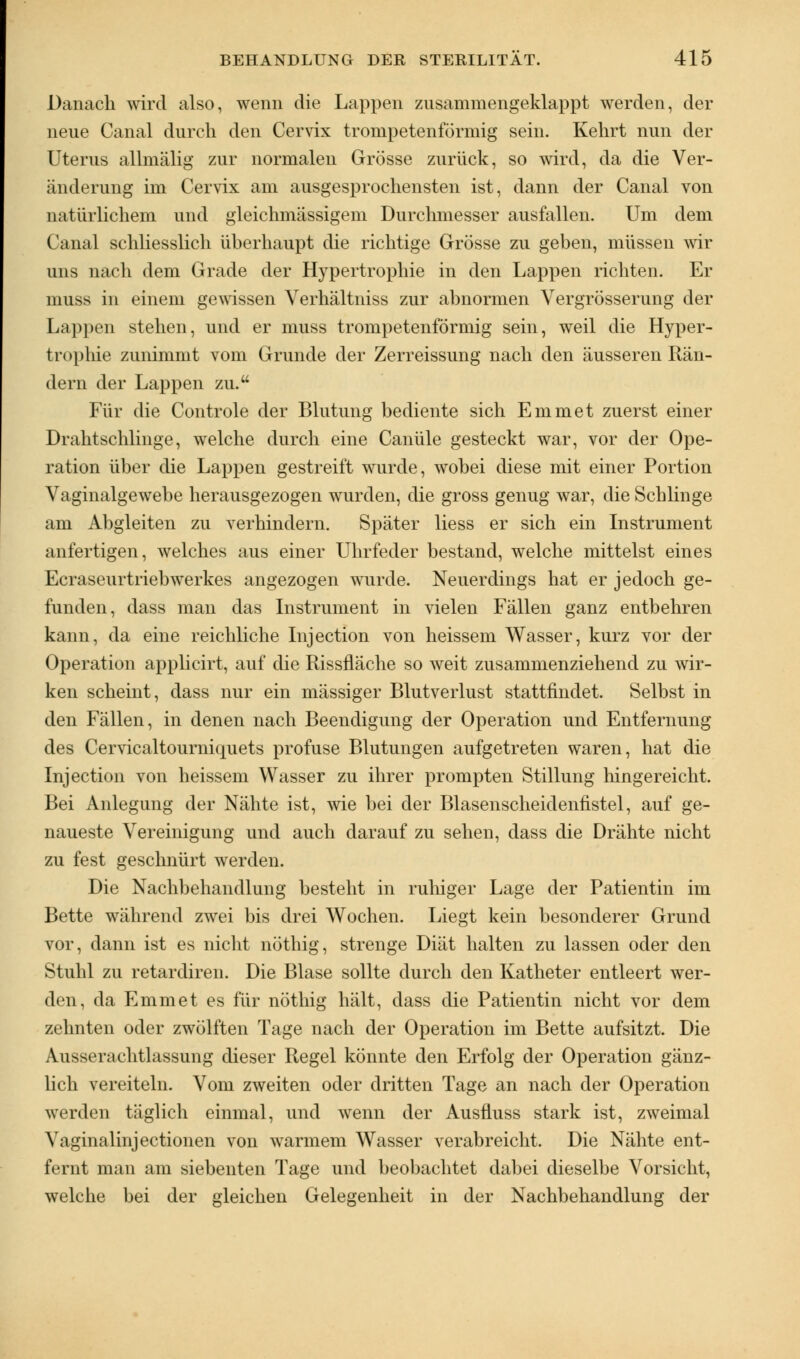 Danach wird also, wenn die Lappen zusammengeklappt werden, der neue Canal durch den Cervix trompetenförmig sein. Kehrt nun der Uterus allmälig zur normalen Grösse zurück, so wird, da die Ver- änderung im Cervix am ausgesprochensten ist, dann der Canal von natürlichem und gleichmässigem Durchmesser ausfallen. Um dem Canal schliesslich überhaupt die richtige Grösse zu geben, müssen wir uns nach dem Grade der Hypertrophie in den Lappen richten. Er muss in einem gewissen Verhältniss zur abnormen Vergrösserung der Lappen stehen, und er muss trompetenförmig sein, weil die Hyper- trophie zunimmt vom Grunde der Zerreissung nach den äusseren Rän- dern der Lappen zu. Für die Controle der Blutung bediente sich Emmet zuerst einer Drahtschlinge, welche durch eine Canüle gesteckt war, vor der Ope- ration über die Lappen gestreift wurde, wobei diese mit einer Portion Vaginalgewebe herausgezogen wurden, die gross genug war, die Schlinge am Abgleiten zu verhindern. Später Hess er sich ein Instrument anfertigen, welches aus einer Uhrfeder bestand, welche mittelst eines Ecraseurtriebwerkes angezogen wurde. Neuerdings hat er jedoch ge- funden, dass man das Instrument in vielen Fällen ganz entbehren kann, da eine reichliche Injection von heissem Wasser, kurz vor der Operation applicirt, auf die Rissfläche so weit zusammenziehend zu wir- ken scheint, dass nur ein massiger Blutverlust stattfindet. Selbst in den Fällen, in denen nach Beendigung der Operation und Entfernung des Cervicaltourniquets profuse Blutungen aufgetreten waren, hat die Injection von heissem Wasser zu ihrer prompten Stillung hingereicht. Bei Anlegung der Nähte ist, wie bei der Blasenscheidenfistel, auf ge- naueste Vereinigung und auch darauf zu sehen, dass die Drähte nicht zu fest geschnürt werden. Die Nachbehandlung besteht in ruhiger Lage der Patientin im Bette während zwei bis drei Wochen. Liegt kein besonderer Grund vor, dann ist es nicht nöthig, strenge Diät halten zu lassen oder den Stuhl zu retardiren. Die Blase sollte durch den Katheter entleert wer- den, da Emmet es für nöthig hält, dass die Patientin nicht vor dem zehnten oder zwölften Tage nach der Operation im Bette aufsitzt. Die Aussevachtlassung dieser Regel könnte den Erfolg der Operation gänz- lich vereiteln. Vom zweiten oder dritten Tage an nach der Operation werden täglich einmal, und wenn der Ausfluss stark ist, zweimal Vaginalinjectionen von warmem Wasser verabreicht. Die Nähte ent- fernt man am siebenten Tage und beobachtet dabei dieselbe Vorsicht, welche bei der gleichen Gelegenheit in der Nachbehandlung der