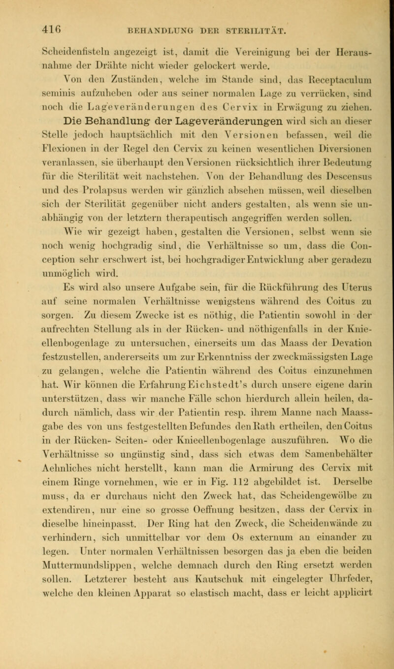 Scheidennstein angezeigl ist, damit die Vereinigung bei der Heraus- nahme der Drähte nicht wieder gelockert werde. Von den Zuständen, welche im Stande sind, das Receptaculum seminis aufzuheben oder .-ins seiner normalen Lage zu verrücken, Bind noch die Lageveränderungen des Cervix in Erwägung zu ziehen. Die Behandlung der Lageveränderungen wird sich an dieser stelle jedoch h.iiiptsächlich mit den Versionen befassen, weil die Flexionen in der Regel den Cervix zu keinen wesentlichen Diversionen veranlassen, sie überhaupt den Versionen rücksichtlich ihrer Bedeutung für die Sterilität weit nachstehen. Von der Behandlung des Descensus und des Prolapsus werden wir gänzlich absehen müssen, weil dieselben sich der Sterilität gegenüber nicht anders gestalten, als wenn sie un- abhängig von der letztem therapeutisch angegriffen werden sollen. Wie wir gezeigt haben, gestalten die Versionen, selbst wenn sie noch wenig hochgradig sind, die Verhältnisse so um, dass die Con- ception sehr erschwert ist, bei hochgradiger Entwicklung aber gerade/n unmöglich wird. Es wird also unsere Aufgabe sein, für die Rückführung des Uterus auf seine normalen Verhältnisse wenigstens während des Coitus zu sorgen. Zu diesem Zwecke ist es nöthig, die Patientin sowohl in der aufrechten Stellung als in der Rücken- und nötigenfalls in der Knie- ellenbogenlage zu untersuchen, einerseits um das Maass der Devation festzustellen, andererseits um zur Erkenntniss der zweckmässigsten Lage zu gelangen, welche die Patientin während des Coitus einzunehmen hat. Wir können die Erfahrung Ei chstedt's durch unsere eigene darin unterstützen, dass wir manche Fälle schon hierdurch allein heilen, da- durch nämlich, dass wir der Patientin resp. ihrem Manne nach Maass- gabe des von uns festgestellten Befundes denRath ertheilen, den Coitus in der Rücken- Seiten- oder Knieellenbogenlage auszuführen. Wo die Verhältnisse so ungünstig sind, dass sich etwas dem Samenbehälter Aelmliches nicht herstellt, kann man die Armirung des Cervix mit einem Ringe vornehmen, wie er in Fig. 112 abgebildet ist. Derselbe muss, da er durchaus nicht den Zweck hat, das Scheidengewölbe zn extendiren, nur eine so grosse Oeffnung besitzen, dass der Cervix in dieselbe hineinpasst. Der Ring hat den Zweck, die Scheidenwände ZU verhindern, sich unmittelbar vor dem Os externum an einander zu legen. Unter normalen Verhältnissen besorgen das ja eben die beiden Muttermundshppen, welche demnach durch den Ring ersetzt werden sollen. Letzterer besteht ans Kautschuk mit eingelegter Uhrfeder, welche den kleinen Apparat so elastisch macht, dass er leicht applicirt