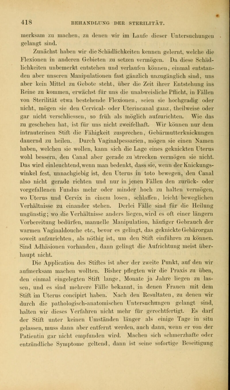 merksam zu machen, zu denen wir im Laufe dieser Untersuchungen gelangt sind. Zunächst haben wir die Schädlichkeiten kennen gelernt, welche die Flexionen in anderen Gebieten zu setzen vermögen. Da diese Schäd- lichkeiten unbemerkt entstehen und verlaufen können, einmal entstan- den aber unseren Manipulationen fast gänzlich unzugänglich sind, uns aber kein Mittel zu Gebote steht, über die Zeit ihrer Entstehung ins Reine zu kommen, erwächst für uns die unalnveisliche Pflicht, in Fällen von Sterilität etwa bestehende Flexionen, seien sie hochgradig oder nicht, mögen sie den Cervical- oder Uterincanal ganz, theilweise oder gar nicht verschliessen, so früh als möglich aufzurichten. Wie das zu geschehen hat, ist für uns nicht zweifelhaft. Wir können nur dem intrauterinen Stift die Fähigkeit zusprechen, Gebärmutterkniekungen dauernd zu heilen. Durch Vaginalpessarien, mögen sie einen Namen haben, welchen sie wollen, kann sich die Lage eines geknickten Uterus wohl bessern, den Canal aber gerade zu strecken vermögen sie nicht. Das wird einleuchtend, wenn man bedenkt, dass sie, wenn der Knickungs- winkel fest, unnachgiebig ist, den Uterus in toto bewegen, den Canal also nicht gerade richten und nur in jenen Fällen den zurück- oder vorgefallenen Fundus mehr oder minder hoch zu halten vermögen, wo Uterus und Cervix in einem losen, schlaffen, leicht beweglichen Verhältnisse zu einander stehen. Derlei Fälle sind für die Heilung ungünstig; wo die Verhältnisse anders liegen, wird es oft einer längern Vorbereitung bedürfen, manuelle Manipulation, häutiger Gebrauch der warmen Vaginaldouche etc., bevor es gelingt, das geknickte Gebärorgan soweit aufzurichten, als nötlhg ist, um den Stift einführen zu können. Sind Adhäsionen vorhanden, dann gelingt die Aufrichtung meist über- haupt nicht. Die Application des Stiftes ist aber der zweite Punkt, auf den wir aufmerksam machen Avollten. Bisher pflegten wir die Praxis zu üben, den einmal eingelegten Stift lange, Monate ja Jahre liegen zu las- sen, und es sind mehrere Fälle bekannt, in denen Frauen mit dem Stift im Uterus coneipirt haben. Nach den Resultaten, zu denen wir durch die pathologisch-anatomischen Untersuchungen gelangt sind. halten wir dieses Verfahren nicht mehr für gerechtfertigt Es darf der Stift unter keinen Umständen länger als einige Tage in situ gelassen, muss dann aber entfernt werden, auch dann, wenn er von der Patientin gar nicht empfunden wird. Maehen sich schmerzhafte oder entzündliche Symptome geltend, dann ist seine Sofortige Beseitigung