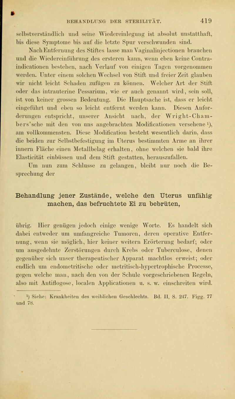 selbstverständlich und seine Wiedereinlegung ist absolut unstatthaft, bis diese Symptome bis auf die letzte Spur verschwunden sind. Nach Entfernung des Stiftes lasse man Vaginalinjectionen brauchen und die Wiedereinführung des ersteren kann, wenn eben keine Contra- indicationen bestehen, nach Verlauf von einigen Tagen vorgenommen werden. Unter einem solchen Wechsel von Stift und freier Zeit glauben wir nicht leicht Schaden zufügen zu können. Welcher Art der Stift oder das intrauterine Pessarium, wie er auch genannt wird, sein soll, ist von keiner grossen Bedeutung. Die Hauptsache ist, dass er leicht eingeführt und eben so leicht entfernt werden kann. Diesen Anfor- derungen entspricht, unserer Ansicht nach, der Wright-Cham- bers'sehe mit den von uns angebrachten Modificationen versehene1), am vollkommensten. Diese Moditication besteht wesentlich darin, dass die beiden zur Selbstbefestigung im Uterus bestimmten Arme an ihrer innern Fläche einen Metallbelag erhalten, ohne welchen sie bald ihre Elasticität einbüssen und dem Stift gestatten, herauszufallen. Um nun zum Schlüsse zu gelangen, bleibt nur noch die Be- sprechung der Behandlung1 jener Zustände, welche den Uterus unfähig machen, das befruchtete Ei zu bebrüten, übrig. Hier genügen jedoch einige wenige Worte. Es handelt sich dabei entweder um umfangreiche Tumoren, deren operative Entfer- nung, wenn sie möglich, hier keiner weitern Erörterung bedarf; oder um ausgedehnte Zerstörungen durch Krebs oder Tuberculose, denen gegenüber sich unser therapeutischer Apparat machtlos erweist; oder endlich um endometritische oder metritisch-hypertrophische Processe, gegen welche man, nach den von der Schule vorgeschriebenen riegeln, also mit Antifiogose, localen Applicationen u. s. w. einschreiten wird. !) .Siehe: Krankheiten des weiblichen Geschlechts. Bd. II, S. 247. Figg. 77 und 78.
