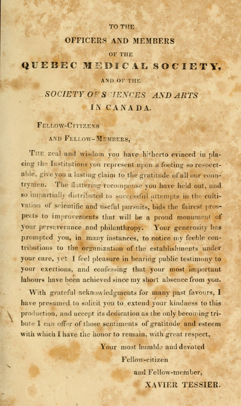 \ TO THE OFFICERS AND MEMBERS OF THE QUEBEC MEDICAL SOCIETY, AND OF THE SOCIETY Ofe S IEXCES AND ARTS IN CANADA. Fellow-Citizens a.\d Fellow-Members, The zeal and wisdom you have hitherto evinced in pla- cing the Institutions you represent upon a footing so respect- able, give you a lasting claim to the gratitude of all our coun- trymen. The flattering recompense you have held out, and so impartially distributed to successful attempts in the culti- vation of scientific and useful pursuits, bids the fairest pros- pects to improvements that will be a proud monument of your perseverance and philanthropy. Your generosity has prompted you, in many instances, to notice my feeble con- tributions to the organization of the establishments under your care, yet I feel pleasure in bearing public testimony to your exertions, and confessing that your most important labours have been achieved since my short absence from you. With grateful acknowledgments for many past favours, I have presumed to solicit you to extend your kindness to this production, and accept its dedication as the only becoming tri- bute I can offer of those sentiments of gratitude and esteem with which I have the honor to remain, with great respect, Your most humble and devoted Fellow-citizen and Fellow-member, XAVIER TESSIER.