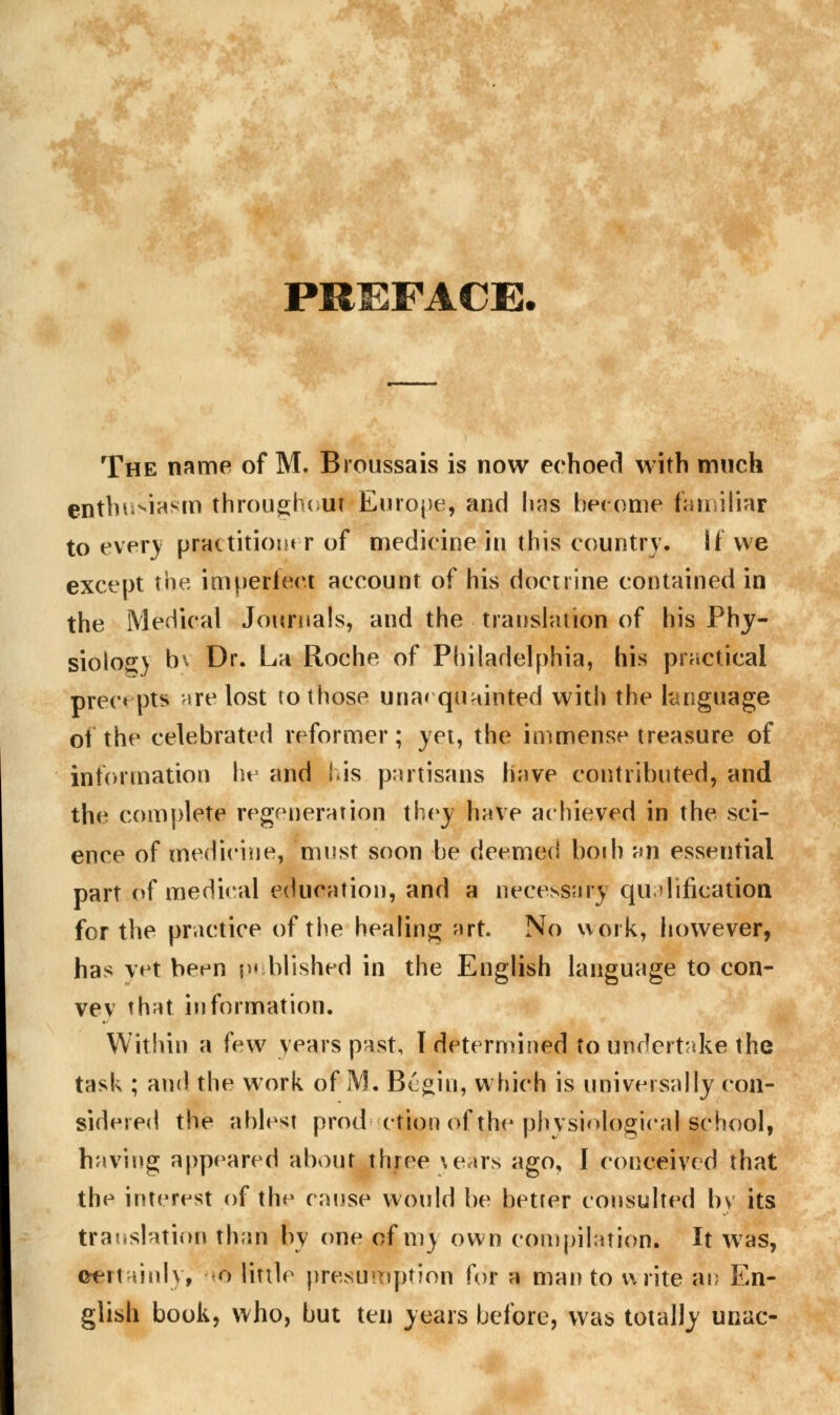 PREFACE. The name of M. Broussais is now echoed with much enthusiasm throughout Europe, and lias become familiar to ever) practitioner of medicine in this country. If we except the imperfect account of his doctrine contained in the Medical Journals, and the translation of his Phy- siolog) b\ Dr. La Roche of Philadelphia, his practical preempts are lost to those una* quainted with the language of the celebrated reformer; yet, the immense treasure of information he and i>is partisans have contributed, and the1 complete regeneration they have achieved in the sci- ence of medicine, must soon be deemed both an essential part of medical education, and a necessary qualification for the practice of the healing art. No work, however, has vet been published in the English language to con- vev that information. Within a few years past, 1 determined to undertake the task ; and the work of M. Begin, which is universally con- sidered the ablest prod ction of the physiological school, having appeared about three \ears ago, I conceived that the interest of the cause would be better consulted by its translation than by one of my own compilation. It was, certainly, r> little presumption for a man to write an En- glish book, who, but ten years before, was totally unac-