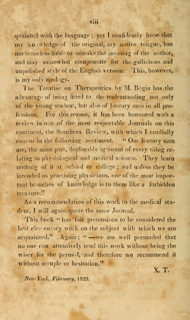 nudinfed with the language ; yet I confidently hope that my knowledge of the original, my native tongue, has made ineless liable to mistake the me .suing of the author, and may somewhat compensate for the gallicisms and unpolished style of the English version. This, however, is my only apology. 'I he Treatise on Therapeutics by M. Begin has the advantage of being fitted to the understanding not only of the young student, bar also of literary men in nil pro- fessions. For this reason, it has been honoured with a review in one of the most respectable Journals on this continent, the Southern Review, with which I cordially concur in the following sentiment.  Ou» literary men are, the most part, deplorably ig rorafrt of every riling re- lating to physiological and medical science. They learn nothing of it at school or College; and unless they be intended as practising physicians, one of the most impor- tant branches of knowledge is to them like a forbidden treasure. As a recommendation of this work to the medical stu- dent, 1 will again quote the same Journal. This book  has fair pretensions to be considered the best elementary work on the subject with which we are acquainted* Again; —we are well persuaded that no one can attentively read this work without being the wiser for the perusal, and therefore we recommend it without scruple or hesitation. X. T. New- York, February, 1829.