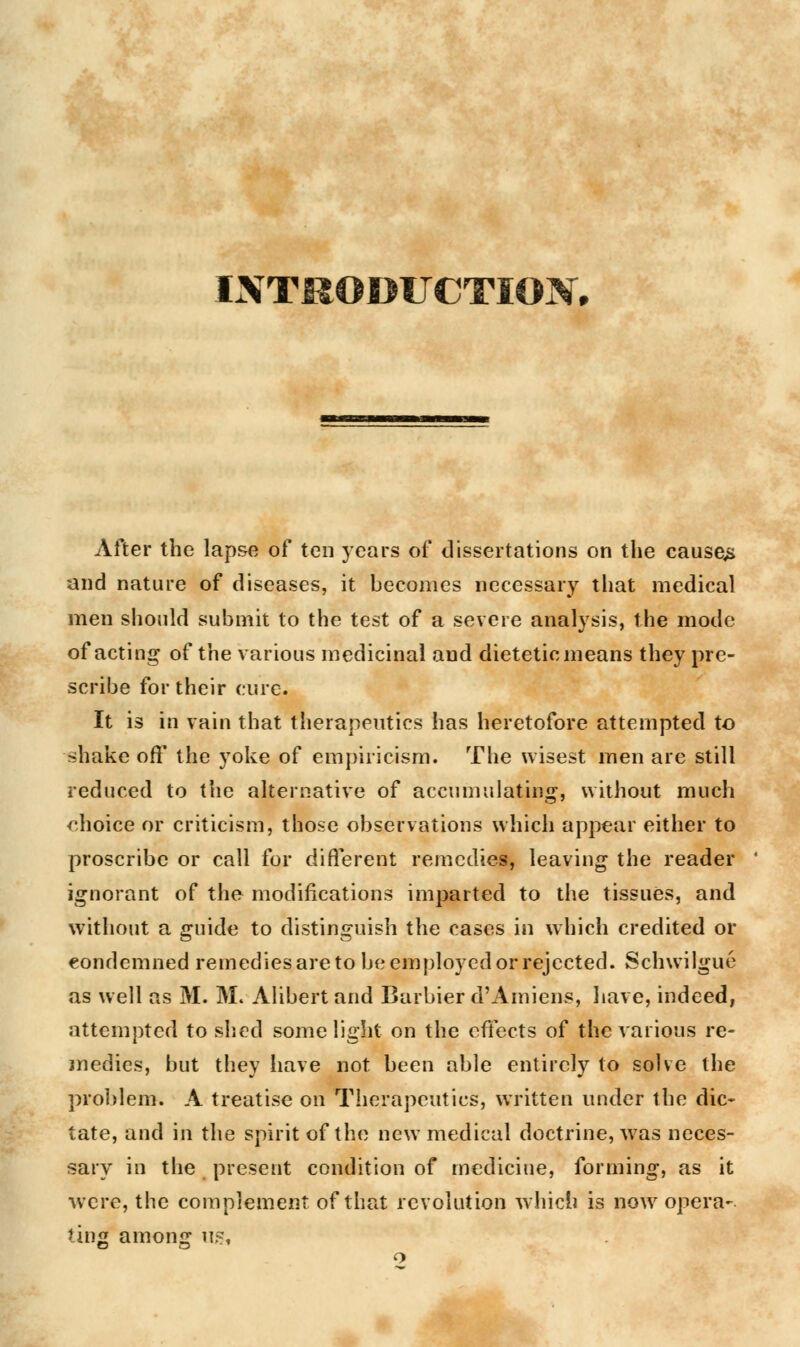 INTRODUCTION. After the lapse of ten years of dissertations on the causey and nature of diseases, it becomes necessary that medical men should submit to the test of a severe analysis, the mode of acting of the various medicinal and dietetic means they pre- scribe for their cure. It is in vain that therapeutics has heretofore attempted to shake off* the yoke of empiricism. The wisest men are still reduced to the alternative of accumulating, without much choice or criticism, those observations which appear either to proscribe or call for different remedies, leaving the reader ignorant of the modifications imparted to the tissues, and without a guide to distinguish the cases in which credited or condemned remedies are to be employed or rejected. Schwilgue as well as M. M. Alibert and Barbier d'A miens, have, indeed, attempted to shed some light on the effects of the various re- medies, but they have not been able entirely to solve the problem. A treatise on Therapeutics, written under the die* tate, and in the spirit of the new medical doctrine, was neces- sary in the present condition of medicine, forming, as it were, the complement of that revolution which is nowr opera- ting among us,