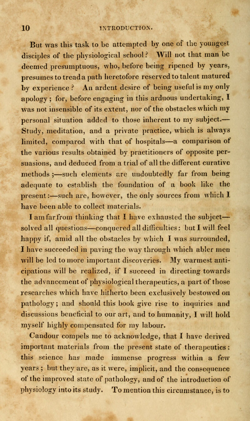 But was this task to be attempted by one of the youngest disciples of the physiological school ? Will not that man be deemed presumptuous, who, before being ripened by years, presumes to tread a path heretofore reserved to talent matured by experience ? An ardent desire of being useful is my only apology; for, before engaging in this arduous undertaking, I was not insensible of its extent, nor of the obstacles which my personal situation added to those inherent to my subject.— Study, meditation, and a private practice, which is always limited, compared with that of hospitals—a comparison of the various results obtained by practitioners of opposite per- suasions, and deduced from a trial of all the different curative methods ;—such elements are undoubtedly far from being adequate to establish the foundation of a book like the present:—such are, however, the only sources from which I have been able to collect materials. I am far from thinking that I have exhausted the subject— solved all questions—conquered all difficulties: but I will feel happy if, amid all the obstacles by which I was surrounded, I have succeeded in paving the way through which abler men will be led to more important discoveries. My warmest anti- cipations will be realized, if I succeed in directing towards the advancement of physiological therapeutics, a part of those researches which have hitherto been exclusively bestowed on pathology; and should this book give rise to inquiries and discussions beneficial to our art, and to humanity, I will hold myself highly compensated for my labour. Candour compels me to acknowledge, that I have derived important materials from the present state of therapeutics: this science has made immense progress within a few years ; but they are, as it were, implicit, and the consequence of the improved state of pathology, and of the introduction of physiology into its study. To mention this circumstance, is to