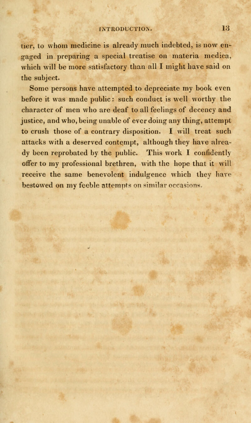 tier, to whom medicine is already much indebted, is now en- gaged in preparing a special treatise on materia medica, which will be more satisfactory than all I might have said on the subject. Some persons have attempted to depreciate my book even before it was made public: such conduct is well worthy the character of men who are deaf to all feelings of decency and justice, and wTho, being unable of ever doing any thing, attempt to crush those of a contrary disposition. I will treat such attacks with a deserved contempt, although they have alrea- dy been reprobated by the public. This work I confidently offer to my professional brethren, with the hope that it will receive the same benevolent indulgence which they have bestowed on my feeble attempts on similar occasion^.