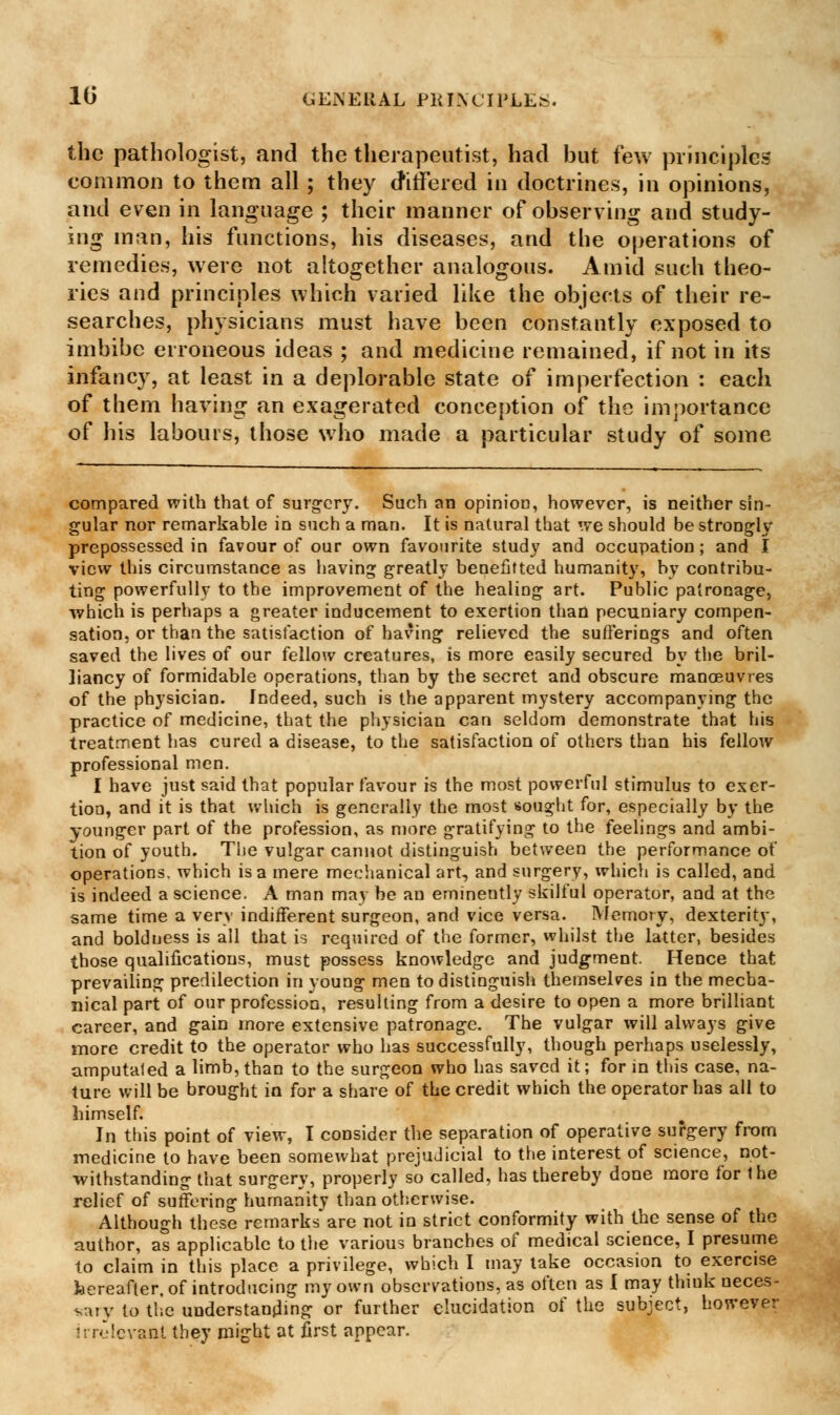 the pathologist, and the therapeutist, had hut few principles common to them all ; they differed in doctrines, in opinions, and even in language ; their manner of observing and study- ing man, his functions, his diseases, and the operations of remedies, were not altogether analogous. Amid such theo- ries and principles which varied like the objects of their re- searches, physicians must have been constantly exposed to imbibe erroneous ideas ; and medicine remained, if not in its infancy, at least in a deplorable state of imperfection : each of them having an exagerated conception of the importance of his labours, those who made a particular study of some compared with that of surgery. Such an opinion, however, is neither sin- gular nor remarkable in such a man. It is natural that we should be strongly prepossessed in favour of our own favourite study and occupation; and I view this circumstance as having greatly benefitted humanity, by contribu- ting powerfully to the improvement of the healing art. Public patronage, which is perhaps a greater inducement to exertion than pecuniary compen- sation, or than the satisfaction of having relieved the sufferings and often saved the lives of our fellow creatures, is more easily secured by the bril- liancy of formidable operations, than by the secret and obscure manoeuvres of the physician. Indeed, such is the apparent mystery accompanying the practice of medicine, that the physician can seldom demonstrate that his treatment has cured a disease, to the satisfaction of others than his fellow professional men. I have just said that popular favour is the most powerful stimulus to exer- tion, and it is that which is generally the most sought for, especially by the younger part of the profession, as more gratifying to the feelings and ambi- tion of youth. The vulgar cannot distinguish between the performance of operations, which is a mere mechanical art, and surgery, which is called, and is indeed a science. A man may be an eminently skilful operator, and at the same time a very indifferent surgeon, and vice versa. Memory, dexterity, and boldness is all that is required of the former, whilst the latter, besides those qualifications, must possess knowledge and judgment. Hence that prevailing predilection in young men to distinguish themselves in the mecha- nical part of our profession, resulting from a desire to open a more brilliant career, and gain more extensive patronage. The vulgar will always give more credit to the operator who has successfully, though perhaps uselessly, amputated a limb, than to the surgeon who has saved it; for in this case, na- ture will be brought in for a share of the credit which the operator has all to himself. In this point of view, I consider the separation of operative surgery from medicine to have been somewhat prejudicial to the interest of science, not- withstanding that surgery, properly so called, has thereby done more for 1 he relief of suffering humanity than otherwise. Although these remarks are not in strict conformity with the sense of the author, as applicable to the various branches of medical science, I presume to claim in this place a privilege, which I may take occasion to exercise laereafter. of introducing my own observations, as often as I may think ueces- sary to tile understandmg or further elucidation of the subject, however irrelevant they might at first appear.