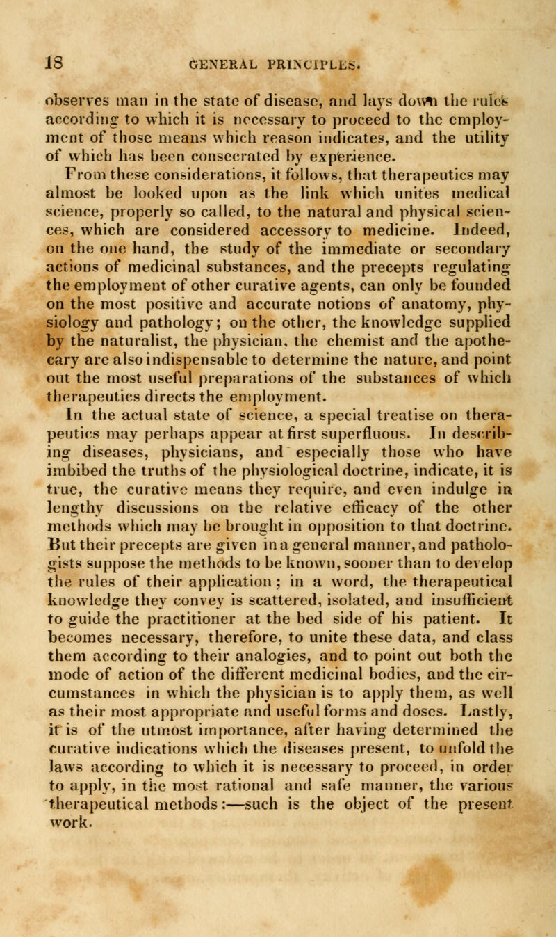 observes man in the state of disease, and lays dovrti tlie rulbfs according to which it is necessary to proceed to the employ- ment of those means which reason indicates, and the utility of which has been consecrated by experience. From these considerations, it follows, that therapeutics may almost be looked upon as the link which unites medical science, properly so called, to the natural and physical scien- ces, which are considered accessory to medicine. Indeed, on the one hand, the study of the immediate or secondary actions of medicinal substances, and the precepts regulating the employment of other curative agents, can only be founded on the most positive and accurate notions of anatomy, phy- siology and pathology; on the other, the knowledge supplied by the naturalist, the physician, the chemist and the apothe- cary are also indispensable to determine the nature, and point out the most useful preparations of the substances of which therapeutics directs the employment. In the actual state of science, a special treatise on thera- peutics may perhaps appear at first superfluous. In describ- ing diseases, physicians, and especially those who have imbibed the truths of the physiological doctrine, indicate, it is true, the curative means they require, and even indulge in lengthy discussions on the relative efficacy of the other methods which may be brought in opposition to that doctrine. But their precepts are given in a general manner, and patholo- gists suppose the methods to be known, sooner than to develop the rules of their application ; in a word, the therapeutical knowledge they convey is scattered, isolated, and insufficient to guide the practitioner at the bed side of his patient. It becomes necessary, therefore, to unite these data, and class them according to their analogies, and to point out both the mode of action of the different medicinal bodies, and the cir- cumstances in which the physician is to apply them, as well as their most appropriate and useful forms and doses. Lastly, it is of the utmost importance, after having determined the curative indications which the diseases present, to unfold the laws according to which it is necessary to proceed, in order to apply, in the most rational and safe manner, the various therapeutical methods:—such is the object of the present work.