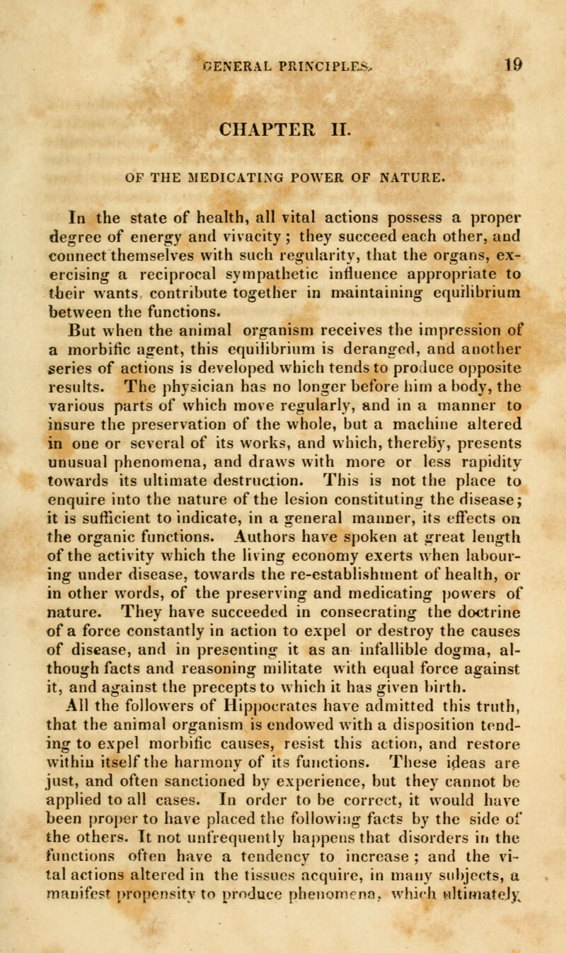 CHAPTER II. OF THE MEDICATING POWER OF NATURE. In the state of health, all vital actions possess a proper degree of energy and vivacity ; they succeed each other, and connect themselves with such regularity, that the organs, ex- ercising a reciprocal sympathetic influence appropriate to their wants contribute together in maintaining equilibrium between the functions. But when the animal organism receives the impression of a morbific agent, this equilibrium is deranged, and another series of actions is developed which tends to produce opposite results. The physician has no longer before him a body, the various parts of which move regularly, and in a manner to insure the preservation of the whole, but a machine altered in one or several of its works, and which, thereby, presents unusual phenomena, and draws with more or less rapidity towards its ultimate destruction. This is not the place to enquire into the nature of the lesion constituting the disease; it is sufficient to indicate, in a general manner, its effects on the organic functions. Authors have spoken at great length of the activity which the living economy exerts when labour- ing under disease, towards the re-establishment of health, or in other words, of the preserving and medicating powers of nature. They have succeeded in consecrating the doctrine of a force constantly in action to e:<pel or destroy the causes of disease, and in presenting it as an infallible dogma, al- though facts and reasoning militate with equal force against it, and against the precepts to which it has given birth. All the followers of Hippocrates have admitted this truth, that the animal organism is endowed with a disposition tend- ing to expel morbific causes, resist this action, and restore within itself the harmony of its functions. These ideas are just, and often sanctioned by experience, but they cannot be applied to all cases. In order to be correct, it would have been proper to have placed the following facts by the side of the others. It not unfrequently happens that disorders in the functions often have a tendency to increase ; and the vi- tal actions altered in the tissues acquire, in many subjects, a manifest propensity to produce phenomena., which ultimatej>;