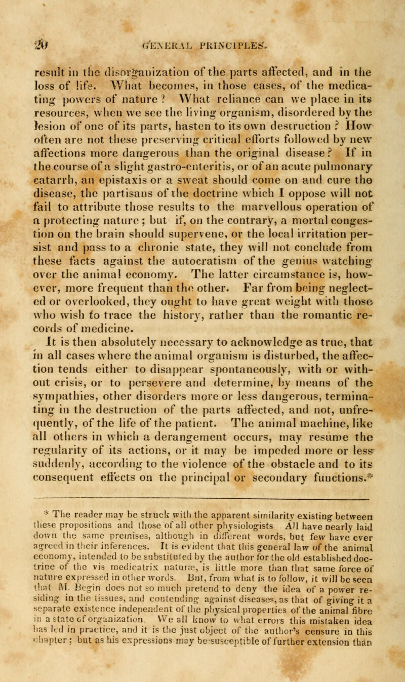 result in the disorganization of the parts affected, and in the loss of life. What becomes, in those cases, of the medica- ting powers of nature ? What reliance can we place in its resources, when we see the living organism, disordered by the lesion of one of its parts, hasten to its own destruction ? How often are not these preserving critical efforts followed by new affections more dangerous than the original disease ? If in the course of a slight gastro-enteritis, or of an acute pulmonary catarrh, an epistaxis or a sweat should come on and cure tho disease, the partisans of the doctrine which I oppose will not fail to attribute those results to the marvellous operation of a protecting nature ; but if, on the contrary, a mortal conges- tion on the brain should supervene, or the local irritation per- sist and pass to a chronic state, they will not conclude from these facts against the autocratism of the genius watching over the animal economy. The latter circumstance is, how- ever, more frequent than the other. Far from being neglect- ed or overlooked, they ought to have great weight with those who wish to trace the history, rather than the romantic re- cords of medicine. It is then absolutely necessary to acknowledge as true, that in all cases where the animal organism is disturbed, the affec- tion tends either to disappear spontaneously, with or with- out crisis, or to persevere and determine, by means of the sympathies, other disorders more or less dangerous, termina- ting in the destruction of the parts affected, and not, unfre- quently, of the life of the patient. The animal machine, like all others in which a derangement occurs, may resume the regularity of its actions, or it may be impeded more or less suddenly, according to the violence of the obstacle and to its consequent effects on the principal or secondary functions.* * The reader may be struck with the apparent similarity existing between these propositions and those of all other physiologists AH have nearly laid down the same premises, although in different words, but few have ever agreed in their inferences. It is evident that this general law of the animal economy, intended to be substituted by the author for the old established doc- trine of the vis medicatrix naturre, is little more than that same force of nature expressed in other words. But, from what is to follow, it will be seen that M. Begin does not so much pretend to deny the idea of a power re- siding in the tissues, and contending against diseases, as that of giving it a separate existence independent of the physical properties of the animal fibre in a state of organization We all know to what errors this mistaken idea has led in practice, and it is the just object of the author's censure in this chapter : but as his expressions may be-susceptible of further extension than