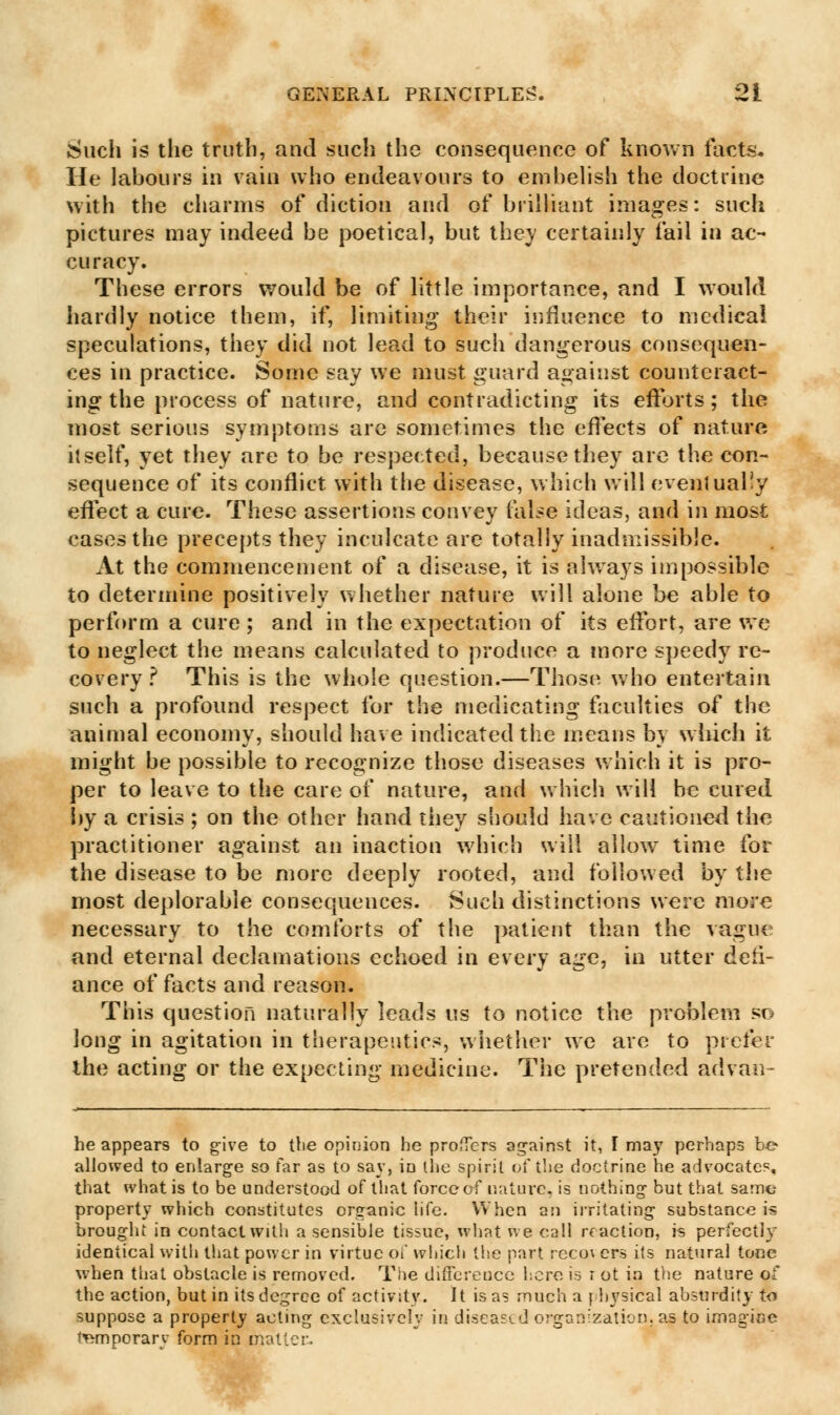 Such is the truth, and such the consequence of known facts. He labours in vain who endeavours to embelish the doctrine with the charms of diction and of brilliant images: such pictures may indeed be poetical, but they certainly fail in ac- curacy. These errors would be of little importance, and I would hardly notice them, if, limiting their influence to medical speculations, they did not lead to such dangerous consequen- ces in practice. Some say we must guard against counteract- ing the process of nature, and contradicting its efforts; the most serious symptoms are sometimes the effects of nature itself, yet they are to be respected, because they are the con- sequence of its conflict with the disease, which will evenlual!y effect a cure. These assertions convey false ideas, and in most cases the precepts they inculcate are totally inadmissible. At the commencement of a disease, it is always impossible to determine positively whether nature will alone be able to perform a cure ; and in the expectation of its effort, are we to neglect the means calculated to produce a more speedy re- covery ? This is the whole question.—Those who entertain such a profound respect for the medicating faculties of the animal economy, should have indicated the means b} which it might be possible to recognize those diseases which it is pro- per to leave to the care of nature, and which will be cured by a crisis ; on the other hand they should have cautioned the practitioner against an inaction which will allow time for the disease to be more deeply rooted, and followed by the most deplorable consequences. Such distinctions were more necessary to the comforts of the patient than the vague and eternal declamations echoed in every age, in utter deti- ance of facts and reason. This question naturally leads us to notice the problem so long in agitation in therapeutics, whether we are to prefer the acting or the expecting medicine. The pretended advan- he appears to give to the opinion he proffers against it, I may perhaps be allowed to enlarge so far as to say, in the spirit of the doctrine he advocates, that what is to be understood of that force of nature, is nothing but that same- property which constitutes organic life. When an irritating substance is brought in contact with a sensible tissue, what we call if action, is perfectly identical with that power in virtue of which the part rcco\ ers its natural tone when that obstacle is removed. The difference here is r ot in the nature of the action, but in its degree of activity. It is as much a physical absurdity to suppose a property acting exclusively in discard organization, as to imagine temporary form in matter.