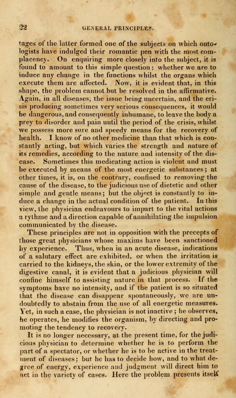 tagcs of the latter formed one of the subjects on which onto** logists have indulged their romantic pen with the most com- placency. On enquiring more closely into the subject, it is found to amount to this simple question : whether we are to induce any change in the functions whilst the organs which execute them are affected. Now, it is evident that, in this shape, the problem cannot but be resolved in the affirmative. Again, in all diseases, the issue being uncertain, and the cri- sis producing sometimes very serious consequences, it would be dangerous, and consequently inhumane, to leave the body a prey to disorder and pain until the period of the crisis, whilst we possess more sure and speedy means for the recovery of health. I know of no other medicine than that which is con- stantly acting, but which varies the strength and nature of its remedies, according to the nature and intensity of the dis- ease. Sometimes this medicating action is violent and must be executed by means of the most energetic substances; at other times, it is, on the contrary, confined to removing the cause of the disease, to the judicious use of dietetic and other simple and gentle means; nut the object is constantly to in- duce a change in the actual condition of the patient. In this view, the physician endeavours to impart to the vital actions a rythme and a direction capable of annihilating the impulsion communicated by the disease. These principles are not in opposition with the precepts of those great physicians whose maxims have been sanctioned by experience. Thus, when in an acute disease, indications of a salutary effect are exhibited, or when the irritation is carried to the kidneys, the skin, or the lower extremity of the digestive canal, it is evident that a judicious physician will confine himself to assisting nature in that process. If the symptoms have no intensity, and if the patient is so situated that the disease can disappear spontaneously, we are un- doubtedly to abstain from the use of all energetic measures. Yet, in such a case, the physician is not inactive ; he observes, he operates, he modifies the organism, by directing and pro- moting the tendency to recovery. It is no longer necessary, at the present time, for the judi- cious physician to determine whether he is to perform the part of a spectator, or whether he is to be active in the treat- ment of diseases; but he has to decide how, and to what de- gree of energy, experience and judgment will direct him to act in the variety of cases. Here the problem presents itselC