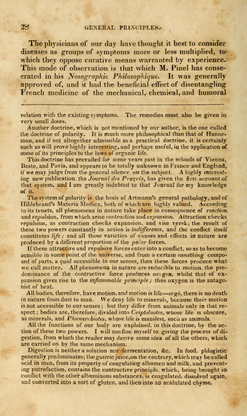 Tlie physicians of our day have thought it best to consider diseases as groups of symptoms more or less multiplied, to* which they oppose curative means warranted by experience. This mode of observation is that which M. Pinel has conse- crated in his Nosographit Phvlosophique. It was generally approved of, and it had the beneficial effect of disentangling French medicine of the mechanical, chemkalrand humoral relation with the existing symptoms. The remedies must also be given in very small doses. Another doctrine, which is not mentioned by our author, is the one called the doctrine of polarity. It is much more philosophical than that of Hanne- man, and if not altogether admissible as a practical doctrine, it is certainly such as will prove highly interesting,, and perhaps useful, in the application of some of its principles to the laws of organic life. This doctrine has prevailed for some years past in the schools of Vienna, Beste, and Pavia, and appears to be totally unknown in France and England, if we may judge from the general silence on the subject. A highly interest- ing new publication, the Journal des Pro^rcs^ has given the first account of that system, and I am greatly indebted to that Journal for my knowledge of it. The system of polarity is the basis of Artmanc-'s general pathology, and of Hildebrand's Materia Medica, both of which are highly valued. According to its tenets, all phenomena in nature take place in consequence of reaction. and repulsion, from which arise contraction and expansion. Attraction checks, repulsion, as contraction checks expansion, and vise versa; the result of these two powers constantly in action is indifference, and the conflict itself constitutes life; and all those varieties of causes and effects in nature are produced by a different proportion of the po'nr forces. If these attractive and repulsive forces enter into a conflict, so as to become sensible in some point of the universe, and from a certain something compo- sed of parts, a quid accessible to our senses, then these forces produce what we call matter. All phenomena in nature are reducible to motion, the pre- dominance of the contractive force produces oxigtn, whilst that of ex- pansion gives rise to the inflammable principle ; thus oxygen is the antago- nist of heat. All bodies, therefore, have motion, and motion is life—ergo, there is no death in nature from dust to man. We deny life to minerals, because their motion: is not accessible to our senses ; but they differ from animals only in that re- spect ; bodies are, therefore, divided into Criptobiotes, whose life is obscure, as minerals, and Pheenertbioles, whose life is manifest, sucli as animals. All the functions of our body are explained, in this doctrine, hy the ac- tion of these two powers. I will confine myself to giving the process of di- gestion, from which the reader ma) derive some idea of all the others, which are carried on by the same mechanism. Digestion is neither a solution nor fermentation, &c. In food, phlogistic generally predominates; the gastric juice,on the contrary, which may be called acid in man, from its property of coagulating albumen and milk, and prevent- ing putrefaction, contains the contractive principle, which, being brought io conflict with the other albuminous substances, is coagulated, dissolved again,. and converted into a sort of gluten, and then into an acidulated chyme.