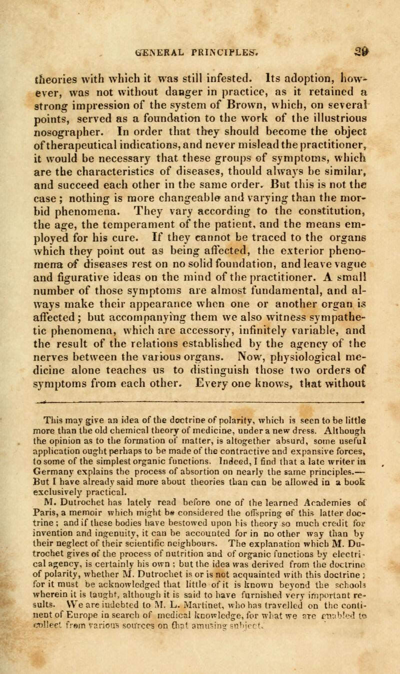 theories with which it was still infested. Its adoption, how- ever, was not without danger in practice, as it retained a strong impression of the system of Brown, which, on several points, served as a foundation to the work of the illustrious nosographer. In order that they should become the object of therapeutical indications, and never mislead the practitioner, it would be necessary that these groups of symptoms, which are the characteristics of diseases, thould always be similar, and succeed each other in the same order. But this is not the case ; nothing is more changeable and varying than the mor- bid phenomena. They vary according to the constitution, the age, the temperament of the patient, and the means em- ployed for his cure. If they cannot be traced to the organs which they point out as being affected, the exterior pheno- mena of diseases rest on no solid foundation, and leave vague and figurative ideas on the mind of the practitioner. A small number of those symptoms are almost fundamental, and al- ways make their appearance when one or another organ is affected ; but accompanying them we also witness sympathe- tic phenomena, which are accessory, infinitely variable, and the result of the relations established by the agency of the nerves between the various organs. Now, physiological me- dicine alone teaches us to distinguish those two orders of symptoms from each other. Every one knows, that without This may give an idea of the doctrine of polarity, which is seen to be little more than the old chemical theory of medicine, under a new dress. Although the opinion as to the formation of matter, is altogether absurd, some useful application ought perhaps to be made of the contractive and expansive forces, to some of the simplest organic functions. Indeed, I find that a late writer in Germany explains the process of absortion on nearly the same principles.— But I have already said more about theories than can be allowed in si book exclusively practical. M. Dutrochet has lately read before one of the learned Academies c4 Paris, a memoir which might be considered the offspring of this latter doc- trine ; and if these bodies have bestowed upon his theory so much credit for invention and ingenuity, it can be accounted for in no other way than by their neglect of their scientific neighbours. The explanation which M. Du- trochet gives of the process of nutrition and of organic functions by electri- cal agency, is certainly his own : but the idea was derived from the doctrine of polarity, whether M. Dutrochet is or is not acquainted with this doctrine ; for it must be acknowledged that little of it is known beyond the schools wherein it is taught, although it is said to have furnished very important re- sults. We are indebted to M. L. Martinet, who has travelled on the conti- nent of Europe in search of medical knowledge, for what we ?rre enabled tc