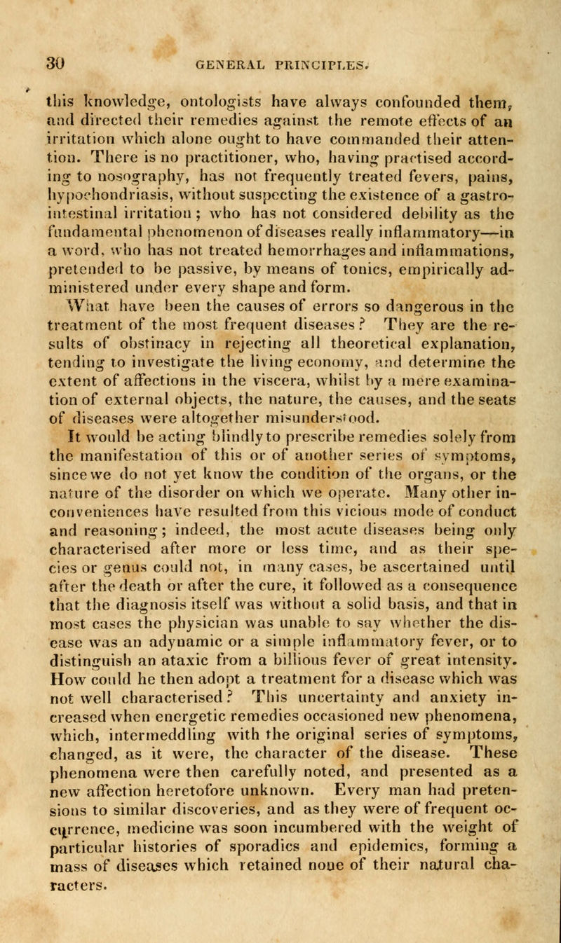 this knowledge, ontologists have always confounded them, and directed their remedies against the remote effects of an irritation which alone ought to have commanded their atten- tion. There is no practitioner, who, having practised accord- ing to nosography, has not frequently treated fevers, pains, hypochondriasis, without suspecting the existence of a gastro- intestinal irritation ; who has not considered debility as the fundamental phenomenon of diseases really inflammatory—in a word, who has not treated hemorrhages and inflammations, pretended to be passive, by means of tonics, empirically ad- ministered under every shape and form. What have been the causes of errors so dangerous in the treatment of the most frequent diseases? They are the re- sults of obstinacy in rejecting all theoretical explanation, tending to investigate the living economy, and determine the extent of affections in the viscera, whilst by a mere examina- tion of external objects, the nature, the causes, and the seats of diseases were altogether misunderstood. It would be acting blindly to prescribe remedies solely from the manifestation of this or of another series of symptoms, since we do not yet know the condition of the organs, or the nature of the disorder on which we operate. Many other in- conveniences have resulted from this vicious mode of conduct and reasoning; indeed, the most acute diseases being only characterised after more or less time, and as their spe- cies or genus could not, in many cases, be ascertained until after the death or after the cure, it followed as a consequence that the diagnosis itself was without a solid basis, and that in most cases the physician was unable to say whether the dis- ease was an adynamic or a simple inflammatory fever, or to distinguish an ataxic from a billious fever of great intensity. How could he then adopt a treatment for a disease which was not well characterised ? This uncertainty and anxiety in- creased when energetic remedies occasioned new phenomena, which, intermeddling with the original series of symptoms, changed, as it were, the character of the disease. These phenomena were then carefully noted, and presented as a new affection heretofore unknown. Every man had preten- sions to similar discoveries, and as they were of frequent oc- currence, medicine was soon incumbered with the weight of particular histories of sporadics and epidemics, forming a mass of diseases which retained none of their natural cha- racters.