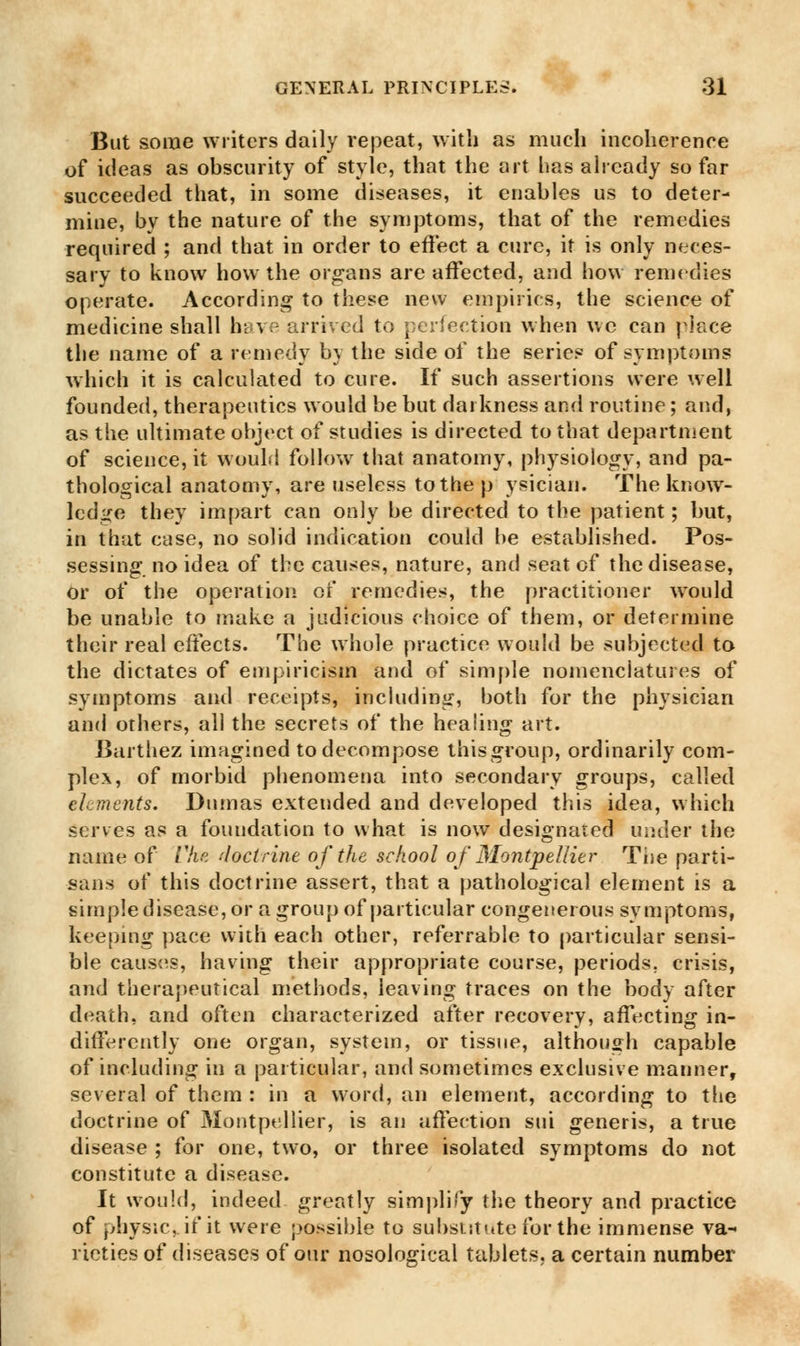 But some writers daily repeat, with as much incoherence of ideas as obscurity of style, that the art has already so far succeeded that, in some diseases, it enables us to deter- mine, by the nature of the symptoms, that of the remedies required ; and that in order to effect a cure, it is only neces- sary to know how the organs are affected, and how remedies operate. According to these new empirics, the science of medicine shall have arrived to perfection when wc can place the name of a remedy by the side of the series of symptoms which it is calculated to cure. If such assertions were well founded, therapeutics would be but darkness and routine; and, as the ultimate object of studies is directed to that department of science, it would follow that anatomy, physiology, and pa- thological anatomy, are useless to the p ysician. The know- ledge they impart can only be directed to the patient; but, in that case, no solid indication could be established. Pos- sessing no idea of the causes, nature, and seat of the disease, or of the operation of remedies, the practitioner would be unable to make a judicious choice of them, or determine their real effects. The whole practice would be subjected to the dictates of empiricism and of simple nomenclatures of symptoms and receipts, including, both for the physician and others, all the secrets of the healing art. Barthez imagined to decompose this group, ordinarily com- plex, of morbid phenomena into secondary groups, called elements. Dumas extended and developed this idea, which serves as a foundation to what is now designated under the name of Che doctrine of the school of Montpelder The parti- sans of this doctrine assert, that a pathological element is a simple disease, or a group of particular congenerous symptoms, keeping pace with each other, referrable to particular sensi- ble causes, having their appropriate course, periods, crisis, and therapeutical methods, leaving traces on the body after death, and often characterized after recovery, affecting in- differently one organ, system, or tissue, although capable of including in a particular, and sometimes exclusive manner, several of them : in a word, an element, according to the doctrine of Montpellier, is an affection sui generis, a true disease ; for one, two, or three isolated symptoms do not constitute a disease. It would, indeed greatly simplify the theory and practice of physic,, if it were possible to substitute for the immense va- rieties of diseases of our nosological tablets, a certain number