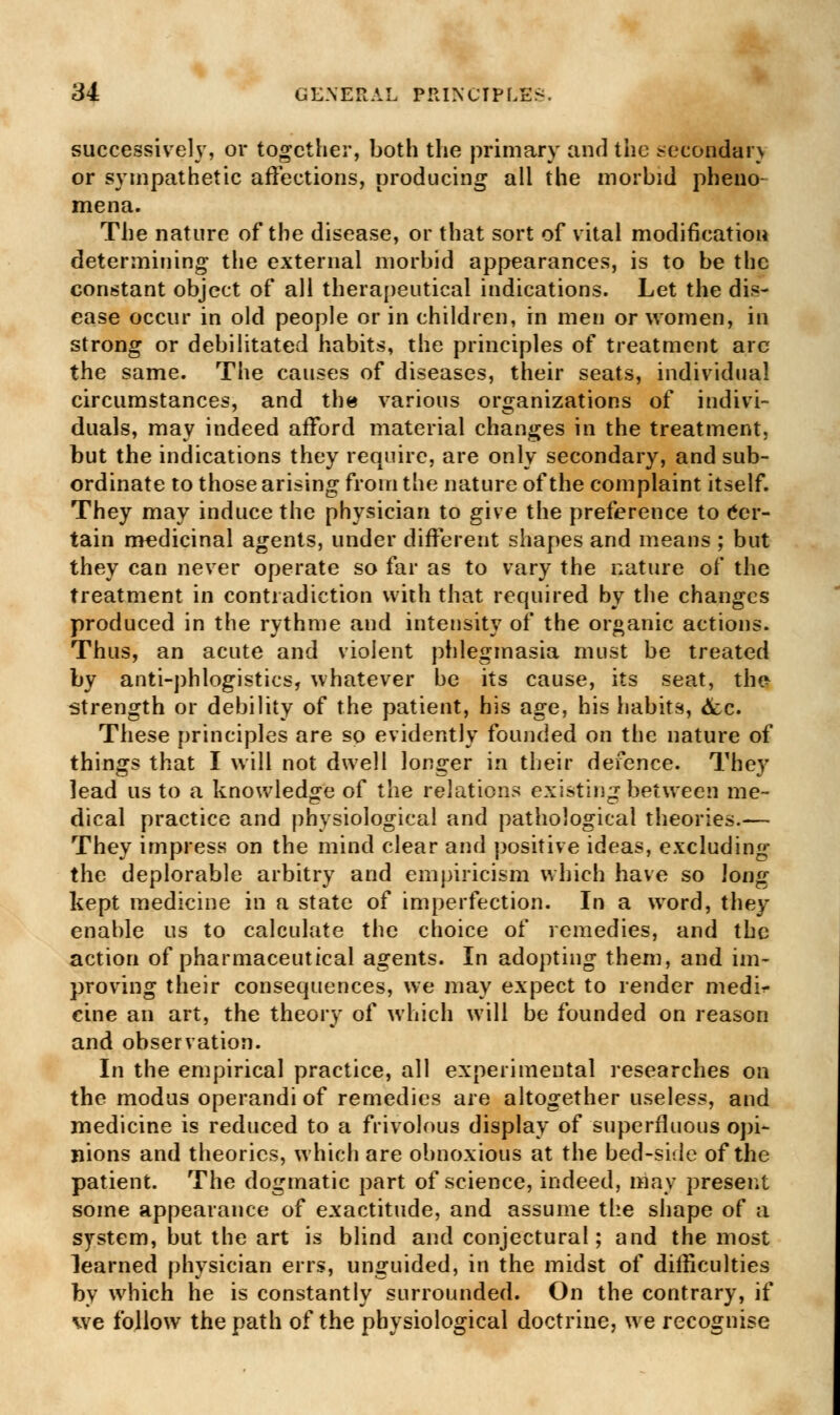 successively, or together, both the primary and the secondary or sympathetic affections, producing all the morbid pheno- mena. The nature of the disease, or that sort of vital modification determining the external morbid appearances, is to be the constant object of all therapeutical indications. Let the dis- ease occur in old people or in children, in men or women, in strong or debilitated habits, the principles of treatment are the same. The causes of diseases, their seats, individual circumstances, and the various organizations of indivi- duals, may indeed afford material changes in the treatment, but the indications they require, are only secondary, and sub- ordinate to those arising from the nature of the complaint itself. They may induce the physician to give the preference to Cer- tain medicinal agents, under different shapes and means ; but they can never operate so far as to vary the nature of the treatment in contradiction with that required by the changes produced in the rythme and intensity of the organic actions. Thus, an acute and violent phlegmasia must be treated by anti-phlogistics, whatever he its cause, its seat, the strength or debility of the patient, his age, his habits, <fcc. These principles are so evidently founded on the nature of things that I will not dwell longer in their defence. They lead us to a knowledge of the relations existing between me- dical practice and physiological and pathological theories.— They impress on the mind clear and positive ideas, excluding the deplorable arbitry and empiricism which have so long kept medicine in a state of imperfection. In a word, they enable us to calculate the choice of remedies, and the action of pharmaceutical agents. In adopting them, and im- proving their consequences, we may expect to render medi^ cine an art, the theory of which will be founded on reason and observation. In the empirical practice, all experimental researches on the modus operandi of remedies are altogether useless, and medicine is reduced to a frivolous display of superfluous opi- nions and theories, which are obnoxious at the bed-side of the patient. The dogmatic part of science, indeed, may present some appearance of exactitude, and assume the shape of a system, but the art is blind and conjectural; and the most learned physician errs, unguided, in the midst of difficulties by which he is constantly surrounded. On the contrary, if we follow the path of the physiological doctrine, we recognise