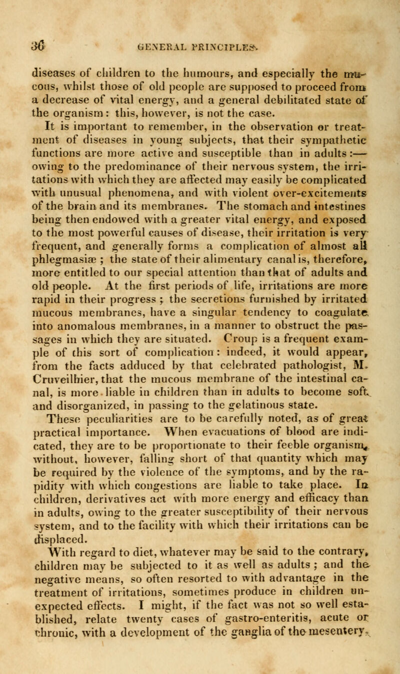 diseases of children to the humours, and especially the mu- cous, whilst those of old people are supposed to proceed from a decrease of vital energy, and a general debditated state of the organism: this, however, is not the case. It is important to remember, in the observation or treat- ment of diseases in young subjects, that their sympathetic functions are more active and susceptible than in adults:— owing to the predominance of their nervous system, the irri- tations with which they are affected may easily be complicated with unusual phenomena, and with violent over-excitements of the brain and its membranes* The stomach and intestines being then endowed with a greater vital energy, and exposed to the most powerful causes of disease, their irritation is very- frequent, and generally forms a complication of almost all phlegmasia? ; the state of their alimentary canal is, therefore, more entitled to our special attention than that of adults and old people. At the first periods of life, irritations are more rapid in their progress ; the secretions furnished by irritated mucous membranes, have a singular tendency to coagulate into anomalous membranes, in a manner to obstruct the pas- sages in which they are situated. Croup is a frequent exam- ple of this sort of complication : indeed, it would appear, from the facts adduced by that celebrated pathologist, M. Craveilhier, that the mucous membrane of the intestinal ca- nal, is more liable in children than in adults to become soft and disorganized, in passing to the gelatinous state. These peculiarities are to be carefully noted, as of grea* practical importance. When evacuations of blood are indi- cated, they are to be proportionate to their feeble organism, without, however, falling short of that quantity which may be required by the violence of the symptoms, and by the ra- pidity with which congestions are liable to take place. la children, derivatives act with more energy and efficacy than in adults, owing to the greater susceptibility of their nervous system, and to the facility with which their irritations can be displaced. With regard to diet, whatever may be said to the contrary, children may be subjected to it as well as adults ; and the. negative means, so often resorted to with advantage in the treatment of irritations, sometimes produce in children un- expected effects. I might, if the fact was not so well esta- blished, relate twenty cases of gastro-enteritis, acute or chronic, with a development of the ganglia of the mesentery.