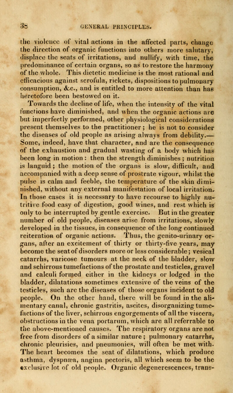 the violence of vital actions in the affected parts, change the direction of organic functions into others more salutary, displace the seats of irritations, and nullify, with time, the predominance of certain organs, so as to restore the harmony of the whole. This dietetic medicine is the most rational and efficacious against scrofula, rickets, dispositions to pulmonary consumption, <fcc, and is entitled to more attention than has heretofore been bestowed on it. Towards the decline of life, when the intensity of the vital functions have diminished, and when the organic actions are but imperfectly performed, other physiological considerations present themselves to the practitioner; he is not to consider the diseases of old people as arising always from debility.— Some, indeed, have that character, and are the consequence of the exhaustion and gradual wasting of a body which has been long in motion : then the strength diminishes ; nutrition is languid ; the motion of the organs is slow, difficult, and accompanied with a deep sense of prostrate vigour, whilst the pulse is calm and feeble, the temperature of the skin dimi- nished, without any external manifestation of local irritationr In those cases it is necessary to have recourse to highly nu- tritive food easy of digestion, good wines, and rest which is only to be interrupted by gentle exercise. But in the greater number of old people, diseases arise from irritations, slowly developed in the tissues, in consequence of the long continued reiteration of organic actions. Thus, the genito-urinary or- gans, after an excitement of thirty or thirty-five years, may become the seat of disorders more or less considerable; vesical catarrhs, varicose tumours at the neck of the bladder, slow and schirrous tumefactions of the prostate and testicles, gravel and calculi formed either in the kidneys or lodged in the bladder, dilatations sometimes extensive of the veins of the testicles, such are the diseases of those organs incident to old people. On the other hand, there will be found in the ali- mentary canal, chronic gastritis, ascites, disorganizing tume- factions of the liver, schirrous engorgements of all the viscera, obstructions in the vena portarum, which are all referrable to the above-mentioned causes. The respiratory organs are not free from disorders of a similar nature; pulmonary catarrhs, chronic pleurisies, and pneumonies, will often be met with. The heart becomes the seat of dilatations, which produce asthma, dyspncea, angina pectoris, all which seem to be the exclusive lot of old people. Organic degenerescenccs, trans-