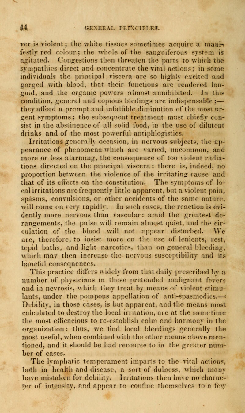 ver is violent; the white tissues sometimes acquire a inatir* festiy red colour ; the whole of the sanguiferous system is agitated. Congestions then threaten the parts to which the sympathies direct and concentrate the vital actions: in some individuals the principal viscera are so highly excited and gorged with blood, that their functions are rendered lan- guid, and the organic powers almost annihilated. In this condition, general and copious bledings are indispensable ;— they afford a prompt and infallible diminution of the most ur- gent symptoms; the subsequent treatment must chiefly con- sist in the abstinence of all solid food, in the use of diluteot drinks and of the most powerful antiphlogistics. Irritations gene rail} occasion, in nervous subjects, the ap- pearance of phenomena which are varied, uncommon, and more or less alarming, the consequence of too violent radia- tions directed on the principal viscera: there is, indeed, no proportion between the violence of the irritating cause and that of its effects on the constitution. The symptoms of lo- cal irritations arc frequently little apparent, but a violent pain, spasms, convulsions, or other accidents of the same nature, will come on very rapidly. In such cases, the reaction is evi- dently more nervous than vascular: amid the greatest de- rangements, the pulse will remain almost quiet, and the cir- culation cf the blood will not appear disturbed. We are, therefore, to insist more en the use of lenients, rest, tepid baths, and light narcotics, than on general bleeding, which may then increase the nervous susceptibility and its baneful consequences. This practice differs widely from that daily prescribed by a number of physicians in those pretended malignant fevers and in nevrosis, winch they treat by means of violent stimu- lants, under the pompous appellation of anti-spasmodics.—i Debility, in those cases, is but apparent, and the means most calculated to destroy the local irritation, arc at the sametime the most efficacious to re-establish calm and harmony in the organization: thus, we find local bleedings generally the most useful, when combined with the other means above men- tioned, and it should be had recourse to in the greater num- ber of cases. The lymphatic temperament imparls to the vital actions, both in health and disease, a sort of dulness, which many have mistaken for debility. Irritations then have no charac- ter o^ intensity, and appear to confine themselves to a few