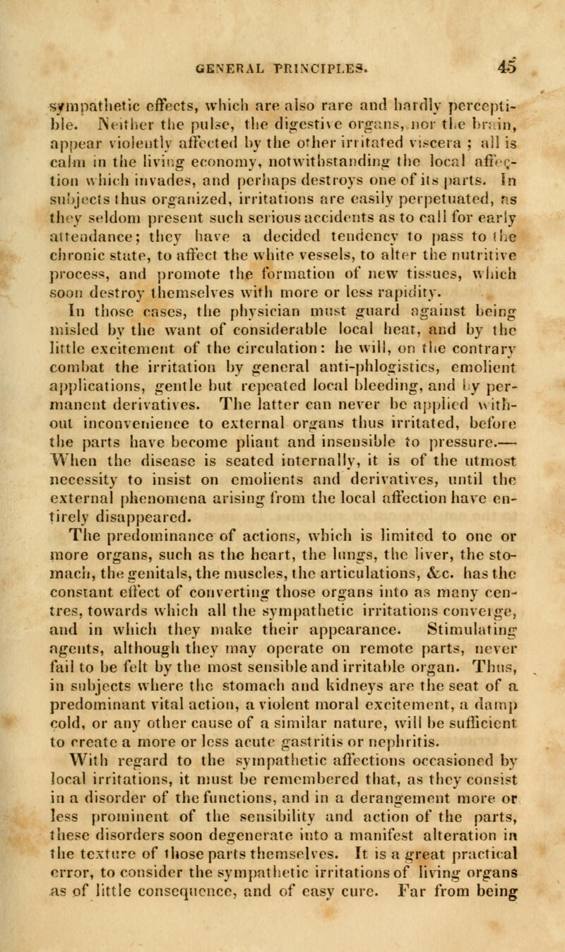 sympathetic effects, which are also rare and hardly percepti- ble. Neither the pulse, the digestive organs, nor the brain, appear violently affected by the other irritated viscera ; all is calm in the living economy, notwithstanding the local afiee,- tion which invades, and perhaps destroys one of its parts. In subjects thus organized, irritations are easily perpetuated, ns they seldom present such serious accidents as to call for early attendance; they have a decided tendency to pass to the chronic state, to affect the white vessels, to alter the nutritive process, and promote the formation of new tissues, which soon destroy themselves with more or less rapidity. In those cases, the physician must guard against heing misled by the want of considerable local heat, and by the little excitement of the circulation: he will, on the contrary combat the irritation by general anti-phlogistics, emolient applications, gentle but repeated local bleeding, and ly per- manent derivatives. The latter can never be applied with- out inconvenience to external organs thus irritated, before the parts have become pliant and insensible to pressure.— When the disease is seated internally, it is of the utmost necessity to insist on cmoiients and derivatives, until the external phenomena arising from the local affection have en- tirely disappeared. The predominance of actions, which is limited to one or more organs, such as the heart, the lungs, the liver, the sto- mach, the genitals, the muscles, the articulations, &c. has the constant effect of converting those organs into as many cen- tres, towards which all the sympathetic irritations converge, and in which they make their appearance. Stimulating agents, although they may operate on remote parts, never fail to be felt by the most sensible and irritable organ. Thus, in subjects where the stomach and kidneys are the seat of a predominant vital action, a violent moral excitement, a damp cold, or any other cause of a similar nature, will be sufficient to create a more or less acute gastritis or nephritis. With regard to the sympathetic affections occasioned by local irritations, it must be remembered that, as they consist in a disorder of the functions, and in a derangement more or less prominent of the sensibility and action of the parts, these disorders soon degenerate into a manifest alteration in the texture of those parts themselves. It is a great practical error, to consider the sympathetic irritations of living organs as of little consequence, and of easy cure. Far from being