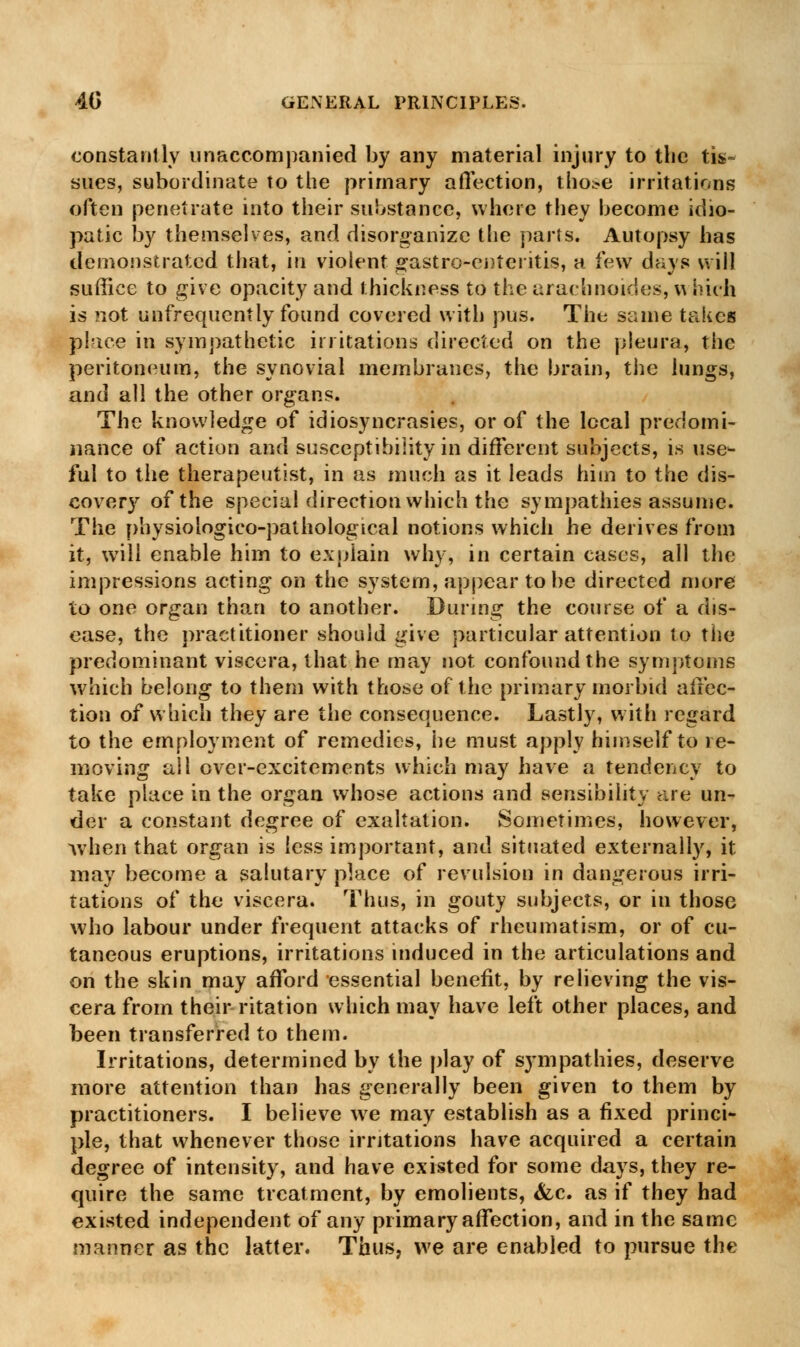 constantly unaccompanied by any material injury to the tis- sues, subordinate to the primary affection, tho^e irritations often penetrate into their substance, where they become idio- patic by themselves, and disorganize the parts. Autopsy has demonstrated that, in violent ^astro-enteritis, a few days will suffice to give opacity and thickness to the arachnoides, w hich is not unfrequcntly found covered with pus. The same takes place in sympathetic irritations directed on the pleura, the peritoneum, the synovial membranes, the brain, the lungs, and all the other organs. The knowledge of idiosyncrasies, or of the local predomi- nance of action and susceptibility in different subjects, is use- ful to the therapeutist, in as much as it leads him to the dis- covery of the special direction which the sympathies assume. The physioiogico-pathological notions which he derives from it, will enable him to explain why, in certain cases, all the impressions acting on the system, appear to be directed more to one organ than to another. During the course of a dis- ease, the practitioner should give particular attention to the predominant viscera, that he may not confound the symptoms which belong to them with those of the primary morbid affec- tion of which they are the consequence. Lastly, with regard to the employment of remedies, he must apply himself to re- moving all over-excitements which may have a tendency to take place in the organ whose actions and sensibility are un- der a constant degree of exaltation. Sometimes, however, when that organ is less important, and situated externally, it may become a salutary place of revulsion in dangerous irri- tations of the viscera. Thus, in gouty subjects, or in those who labour under frequent attacks of rheumatism, or of cu- taneous eruptions, irritations induced in the articulations and on the skin may afford essential benefit, by relieving the vis- cera from their ritation which may have left other places, and been transferred to them. Irritations, determined by the play of sympathies, deserve more attention than has generally been given to them by practitioners. I believe we may establish as a fixed princi- ple, that whenever those irritations have acquired a certain degree of intensity, and have existed for some days, they re- quire the same treatment, by emolients, &c. as if they had existed independent of any primary affection, and in the same manner as the latter. Thus, we are enabled to pursue the