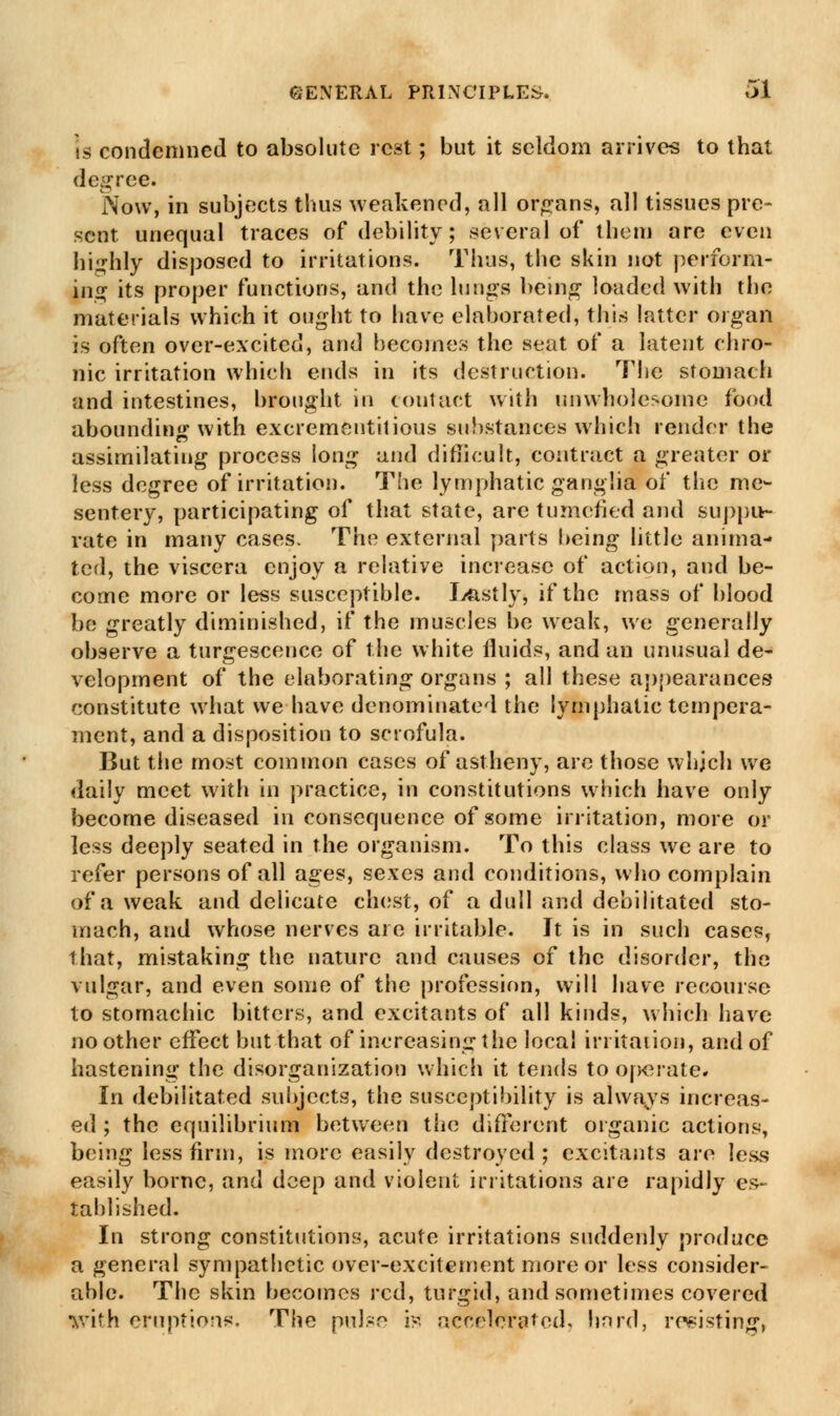 is condemned to absolute rest; but it seldom arrives to that degree. Now, in subjects thus weakened, all organs, all tissues pre- sent unequal traces of debility; several of them are even highly disposed to irritations. Thus, the skin not perform- ing its proper functions, and the lungs being loaded with the materials which it ought to have elaborated, this latter organ is often over-excited, and becomes the seat of a latent chro- nic irritation which ends in its destruction. The stomach and intestines, brought in contact with unwholesome food abounding with excrementitious substances which render the assimilating process long and difficult, contract a greater or less degree of irritation. The lymphatic ganglia of the me- sentery, participating of that state, are tumefied and suppu- rate in many cases. The external parts being little anima- ted, the viscera enjoy a relative increase of action, and be- come more or less susceptible. Lastly* if the mass of blood be greatly diminished, if the muscles be weak, we generally observe a turgescence of the white fluids, and an unusual de- velopment of the elaborating organs ; all these appearances- constitute what we have denominated the lymphatic tempera- ment, and a disposition to scrofula. But the most common cases of astheny, are those which we daily meet with in practice, in constitutions which have only become diseased in consequence of some irritation, more or less deeply seated in the organism. To this class we are to refer persons of all ages, sexes and conditions, who complain of a weak and delicate chest, of a dull and debilitated sto- mach, and whose nerves are irritable. It is in such cases, that, mistaking the nature and causes of the disorder, the vulgar, and even some of the profession, will have recourse to stomachic bitters, and excitants of all kinds, which have no other effect but that of increasing the local irritation, and of hastening the disorganization which it tends to 0|>erate* In debilitated subjects, the susceptibility is always increas- ed ; the equilibrium between the different organic actions, being less firm, is more easily destroyed; excitants are less easily borne, and deep and violent irritations are rapidly es- tablished. In strong constitutions, acute irritations suddenly produce a general sympathetic over-excitement more or less consider- able. The skin becomes red, turgid, and sometimes covered with eruptions. The pulsr- is accelerated, hard, rosistin^-,