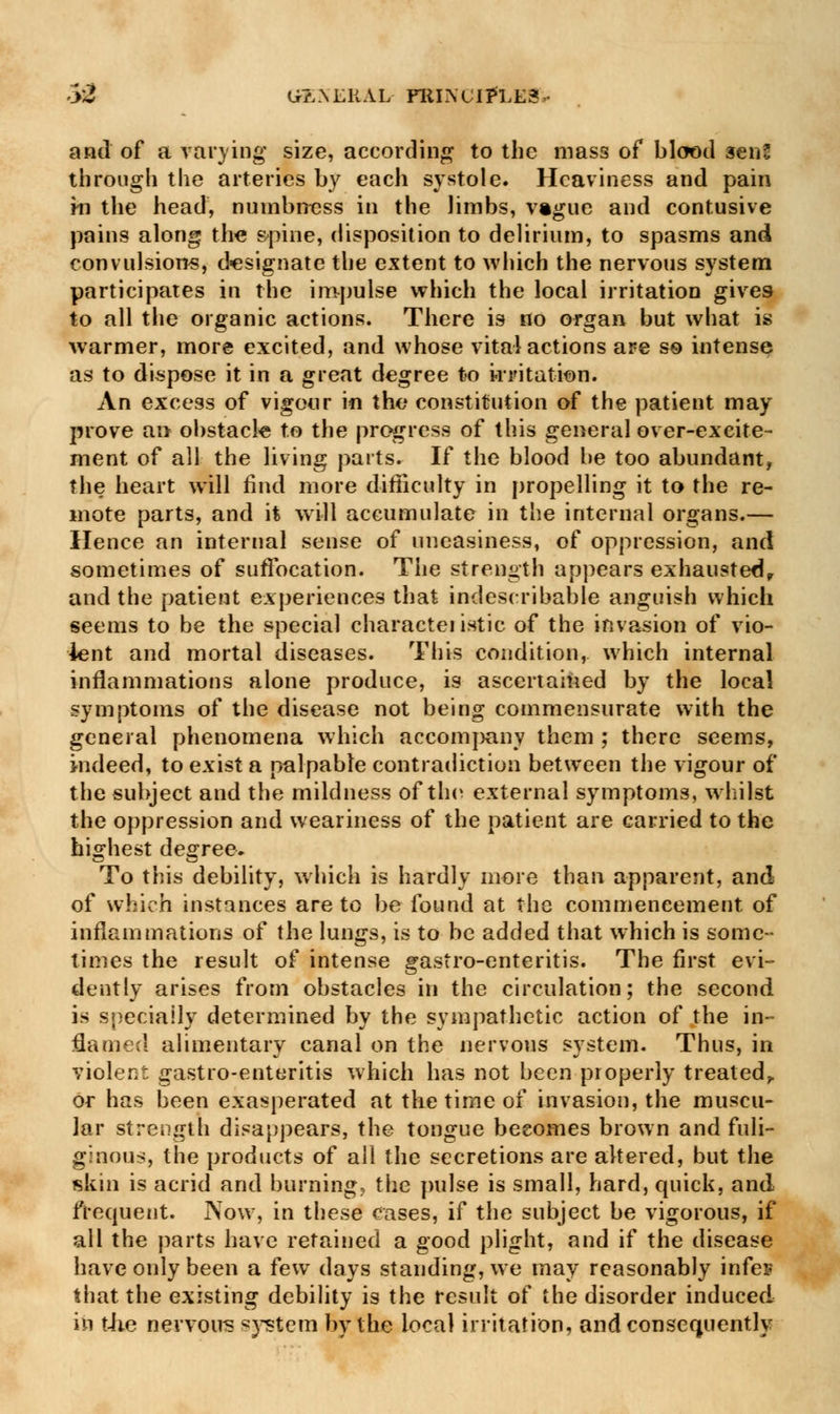 and of a varying size, according to the mass of blood 3en2 through the arteries by each systole. Heaviness and pain in the head, numbness in the limbs, vague and contusive pains along the spine, disposition to delirium, to spasms and convulsions, designate the extent to which the nervous system participates in the impulse which the local irritation gives to all the organic actions. There is no organ but what is warmer, more excited, and whose vital actions are so intense as to dispose it in a great degree to irritation. An excess of vigour in the constitution of the patient may prove an obstacle to the progress of this general over-excite- ment of all the living parts. If the blood be too abundant, the heart will find more difficulty in propelling it to the re- mote parts, and it wiH accumulate in the internal organs.— Hence an internal sense of uneasiness, of oppression, and sometimes of suffocation. The strength appears exhausted, and the patient experiences that indescribable anguish which seems to be the special characteiistic of the invasion of vio- lent and mortal diseases. This condition, which internal inflammations alone produce, is ascertained by the local symptoms of the disease not being commensurate with the general phenomena which accompany them ; there seems, indeed, to exist a palpable contradiction between the vigour of the subject and the mildness of the external symptoms, whilst the oppression and weariness of the patient are carried to the highest degree. To this debility, which is hardly more than apparent, and of which instances are to be found at the commencement of inflammations of the lungs, is to be added that which is some- times the result of intense gastro-enteritis. The first evi- dently arises from obstacles in the circulation; the second is specially determined by the sympathetic action of the in- flamed alimentary canal on the nervous system. Thus, in violent gastro-enteritis which has not been properly treated,, or has been exasperated at the time of invasion, the muscu- lar strength disappears, the tongue becomes brown and fuli- ginous, the products of all the secretions are altered, but the skin is acrid and burning, the pulse is small, hard, quick, and frequent. Now, in these cases, if the subject be vigorous, if all the parts have retained a good plight, and if the disease have only been a few days standing, we may reasonably infes that the existing debility is the result of the disorder induced in the nervous system by the local irritation, and consequently