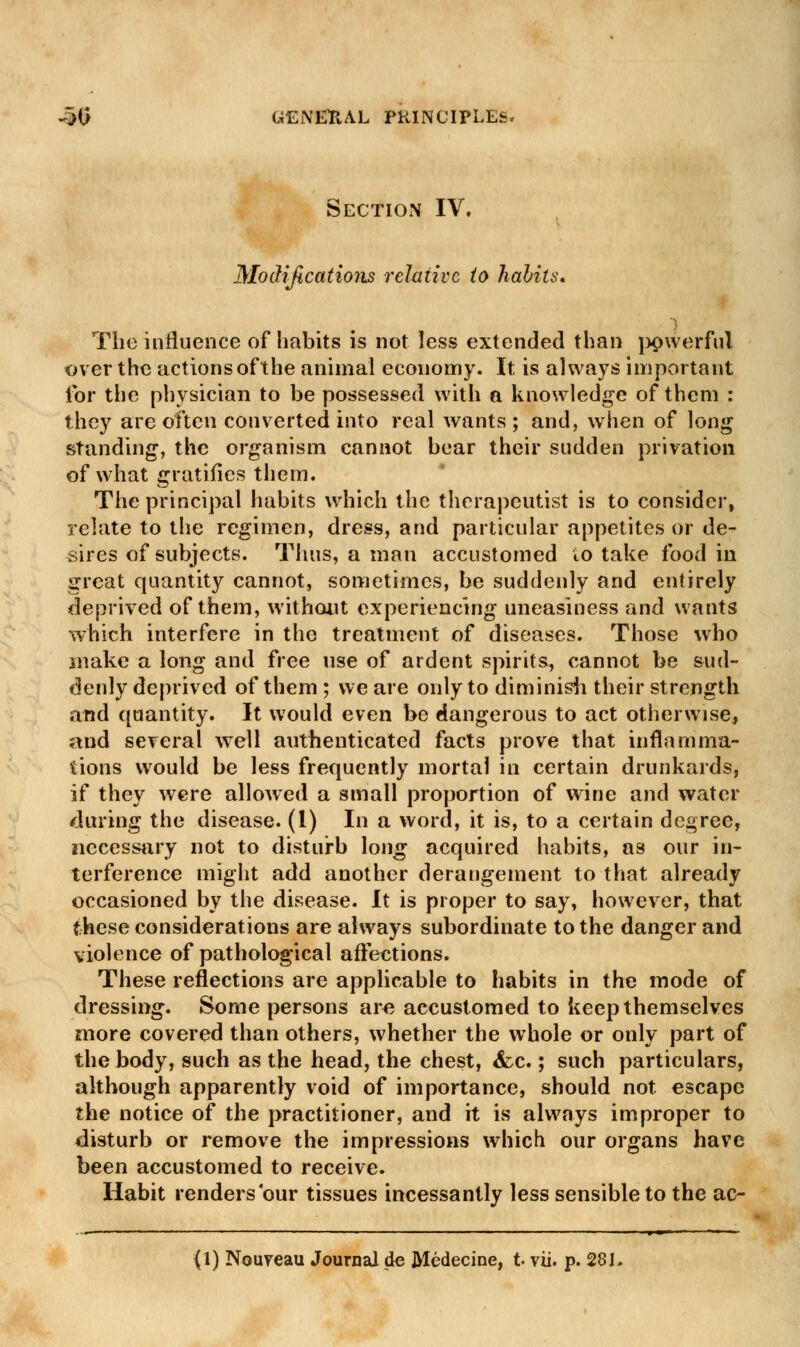 Section IV. Modifications relative to habits. The influence of habits is not less extended than powerful over the actions of the animal economy. It is always important for the physician to be possessed with a knowledge of them : they are often converted into real wants ; and, when of long standing, the organism cannot bear their sudden privation of what gratifies them. The principal habits which the therapeutist is to consider, relate to the regimen, dress, and particular appetites or de- sires of subjects. Thus, a man accustomed io take food in great quantity cannot, sometimes, be suddenly and entirely deprived of them, without experiencing uneasiness and wants which interfere in the treatment of diseases. Those who make a long and free use of ardent spirits, cannot be sud- denly deprived of them ; we are only to diminish their strength and quantity. It would even be dangerous to act otherwise, and several well authenticated facts prove that inflamma- tions would be less frequently mortal in certain drunkards, if they were allowed a small proportion of wine and water during the disease. (1) In a word, it is, to a certain degree, necessary not to disturb long acquired habits, as our in- terference might add another derangement to that already occasioned by the disease. It is proper to say, however, that these considerations are always subordinate to the danger and violence of pathological affections. These reflections are applicable to habits in the mode of dressing. Some persons are accustomed to keep themselves more covered than others, whether the whole or only part of the body, such as the head, the chest, &c.; such particulars, although apparently void of importance, should not escape the notice of the practitioner, and it is always improper to disturb or remove the impressions which our organs have been accustomed to receive. Habit renders our tissues incessantly less sensible to the ac-