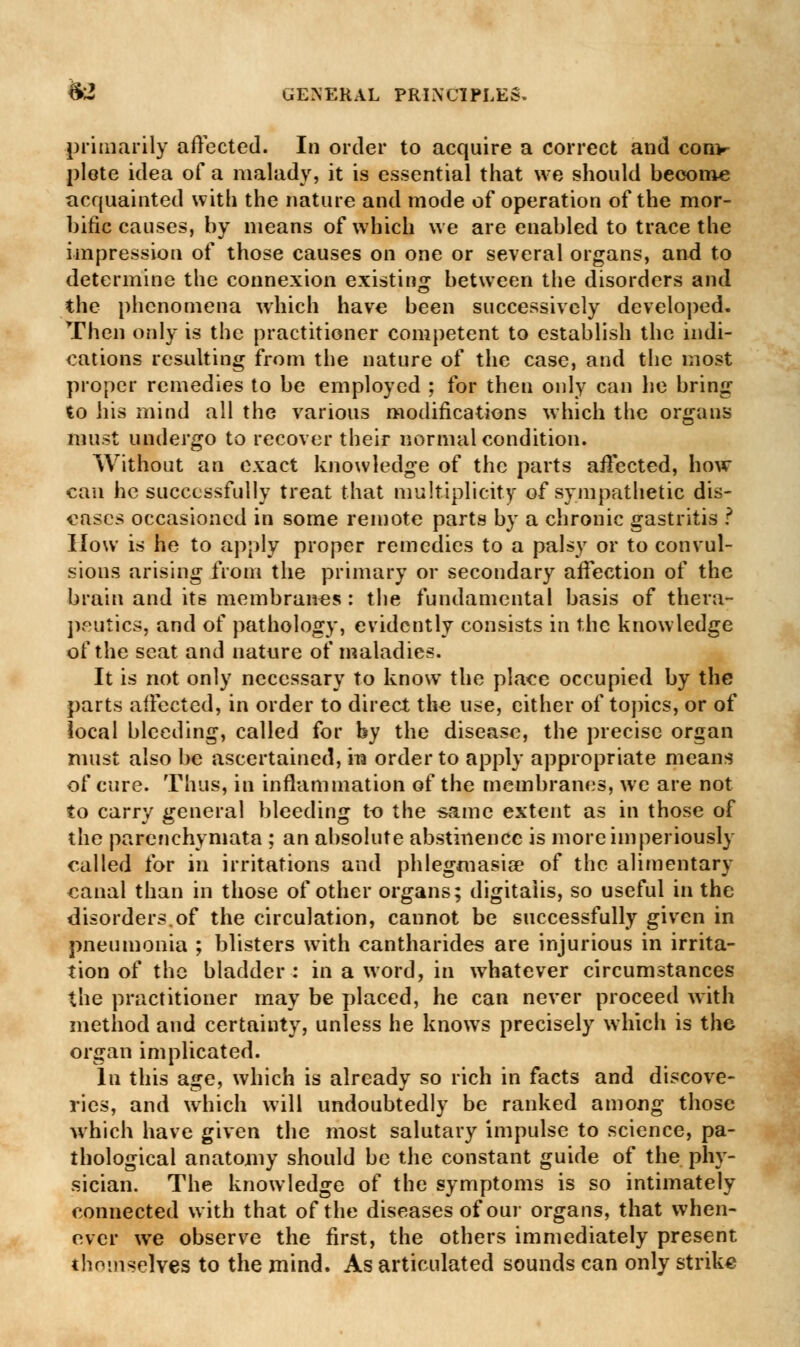 primarily affected. In order to acquire a correct and com- plete idea of a malady, it is essential that we should become acquainted with the nature and mode of operation of the mor- bific causes, by means of which we are enabled to trace the impression of those causes on one or several organs, and to determine the connexion existing between the disorders and the phenomena which have been successively developed. Then only is the practitioner competent to establish the indi- cations resulting from the nature of the case, and the most proper remedies to be employed ; for then only can he bring to his mind all the various modifications which the organs must undergo to recover their normal condition. Without an exact knowledge of the parts affected, how can he successfully treat that multiplicity of sympathetic dis- eases occasioned in some remote parts by a chronic gastritis ? How is he to apply proper remedies to a palsy or to convul- sions arising from the primary or secondary affection of the brain and its membranes : the fundamental basis of thera- peutics, and of pathology, evidently consists in the knowledge of the seat and nature of maladies. It is not only necessary to know the place occupied by the parts affected, in order to direct the use, either of topics, or of iocal bleeding, called for by the disease, the precise organ must also be ascertained, in order to apply appropriate means of cure. Thus, in inflammation of the membranes, we are not to carry general bleeding to the same extent as in those of the parenchymata ; an absolute abstinence is more imperiously called for in irritations and phlegmasia? of the alimentary eanal than in those of other organs; digitalis, so useful in the disorders.of the circulation, cannot be successfully given in pneumonia ; blisters with cantharides are injurious in irrita- tion of the bladder : in a word, in whatever circumstances the practitioner may be placed, he can never proceed with method and certainty, unless he knows precisely which is the organ implicated. In this age, which is already so rich in facts and discove- ries, and which will undoubtedly be ranked among those which have given the most salutary impulse to science, pa- thological anatomy should be the constant guide of the phy- sician. The knowledge of the symptoms is so intimately connected with that of the diseases of our organs, that when- ever we observe the first, the others immediately present themselves to the mind. As articulated sounds can only strike